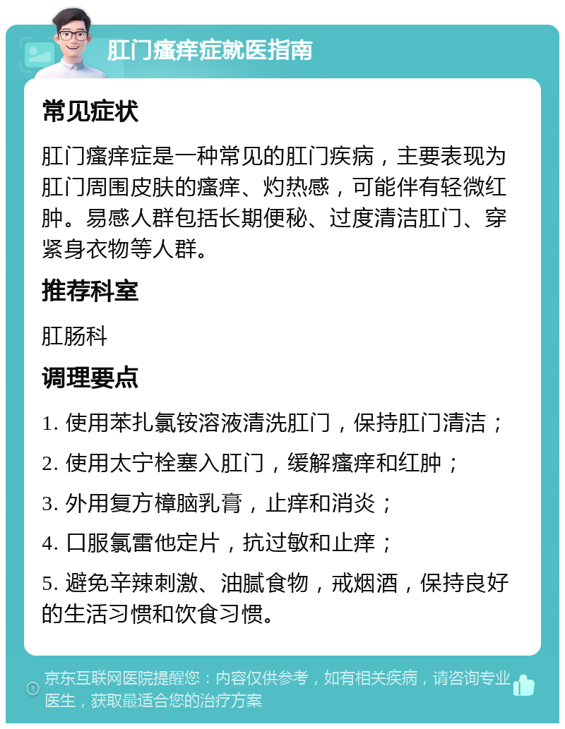 肛门瘙痒症就医指南 常见症状 肛门瘙痒症是一种常见的肛门疾病，主要表现为肛门周围皮肤的瘙痒、灼热感，可能伴有轻微红肿。易感人群包括长期便秘、过度清洁肛门、穿紧身衣物等人群。 推荐科室 肛肠科 调理要点 1. 使用苯扎氯铵溶液清洗肛门，保持肛门清洁； 2. 使用太宁栓塞入肛门，缓解瘙痒和红肿； 3. 外用复方樟脑乳膏，止痒和消炎； 4. 口服氯雷他定片，抗过敏和止痒； 5. 避免辛辣刺激、油腻食物，戒烟酒，保持良好的生活习惯和饮食习惯。