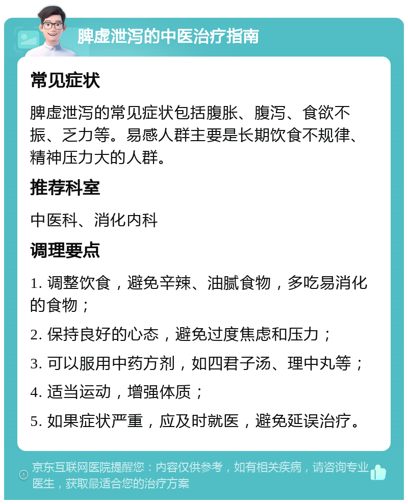 脾虚泄泻的中医治疗指南 常见症状 脾虚泄泻的常见症状包括腹胀、腹泻、食欲不振、乏力等。易感人群主要是长期饮食不规律、精神压力大的人群。 推荐科室 中医科、消化内科 调理要点 1. 调整饮食，避免辛辣、油腻食物，多吃易消化的食物； 2. 保持良好的心态，避免过度焦虑和压力； 3. 可以服用中药方剂，如四君子汤、理中丸等； 4. 适当运动，增强体质； 5. 如果症状严重，应及时就医，避免延误治疗。