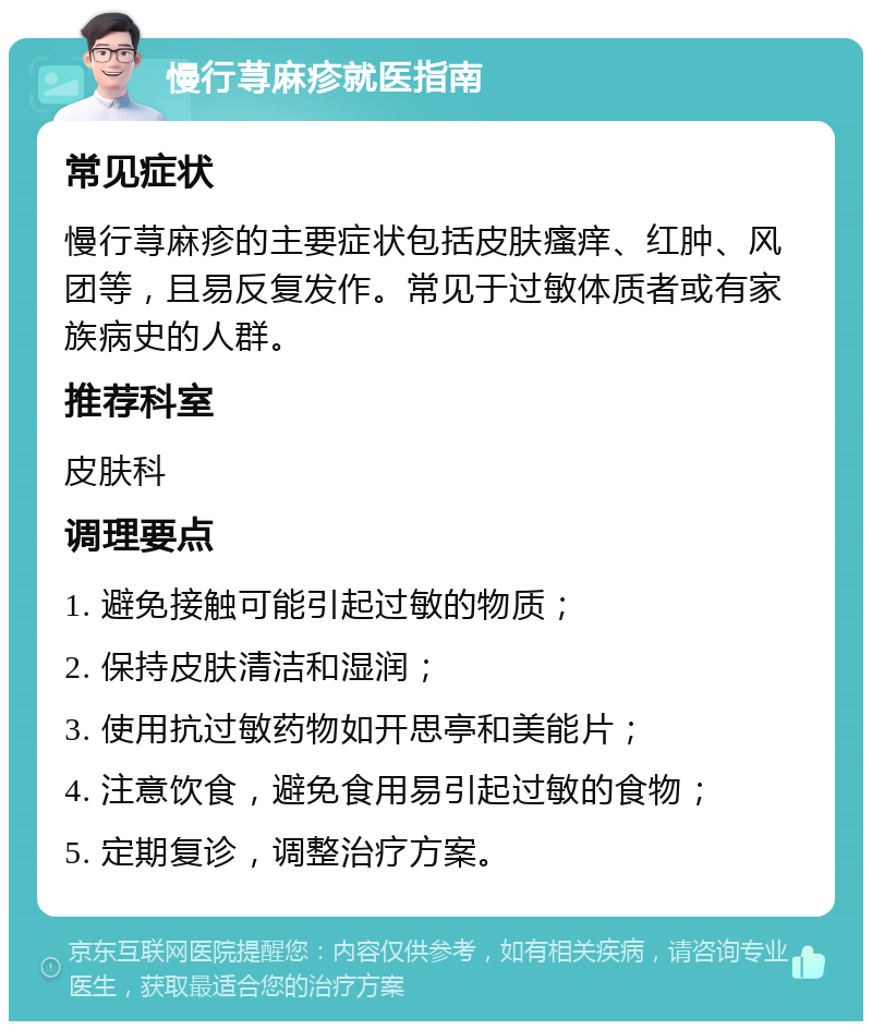 慢行荨麻疹就医指南 常见症状 慢行荨麻疹的主要症状包括皮肤瘙痒、红肿、风团等，且易反复发作。常见于过敏体质者或有家族病史的人群。 推荐科室 皮肤科 调理要点 1. 避免接触可能引起过敏的物质； 2. 保持皮肤清洁和湿润； 3. 使用抗过敏药物如开思亭和美能片； 4. 注意饮食，避免食用易引起过敏的食物； 5. 定期复诊，调整治疗方案。