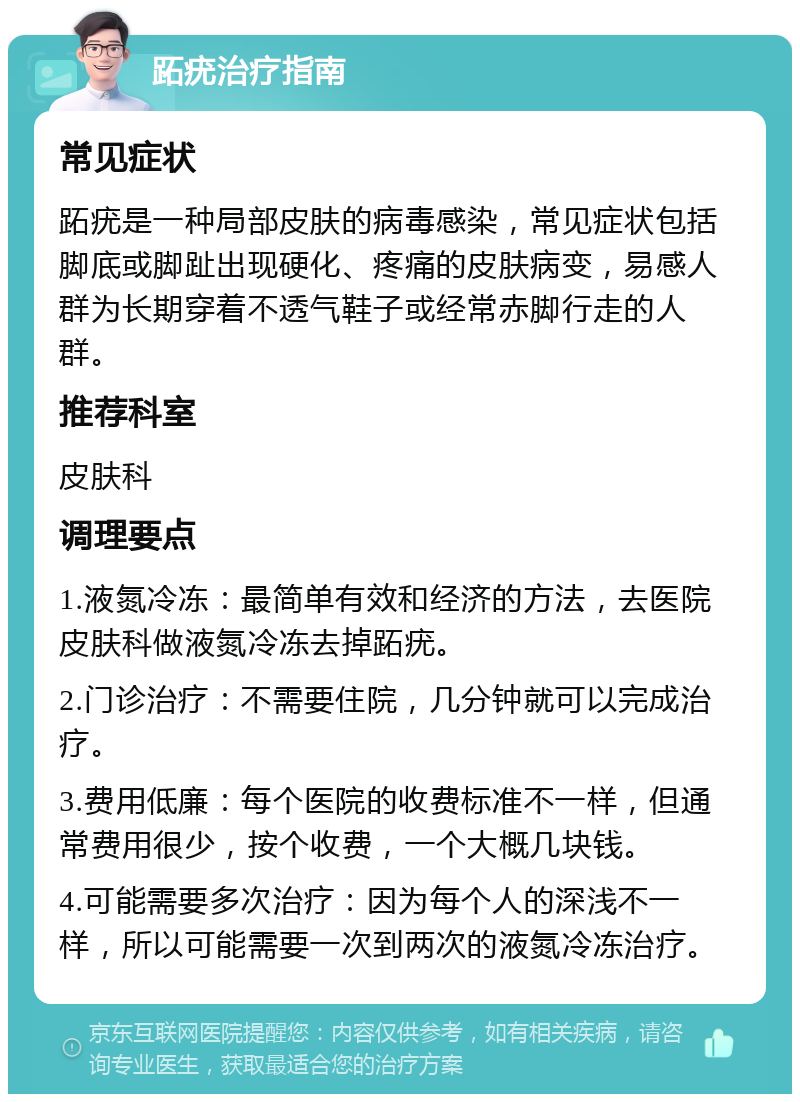 跖疣治疗指南 常见症状 跖疣是一种局部皮肤的病毒感染，常见症状包括脚底或脚趾出现硬化、疼痛的皮肤病变，易感人群为长期穿着不透气鞋子或经常赤脚行走的人群。 推荐科室 皮肤科 调理要点 1.液氮冷冻：最简单有效和经济的方法，去医院皮肤科做液氮冷冻去掉跖疣。 2.门诊治疗：不需要住院，几分钟就可以完成治疗。 3.费用低廉：每个医院的收费标准不一样，但通常费用很少，按个收费，一个大概几块钱。 4.可能需要多次治疗：因为每个人的深浅不一样，所以可能需要一次到两次的液氮冷冻治疗。