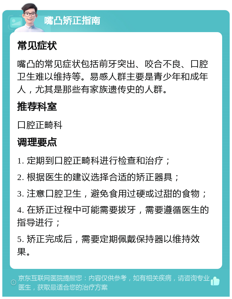 嘴凸矫正指南 常见症状 嘴凸的常见症状包括前牙突出、咬合不良、口腔卫生难以维持等。易感人群主要是青少年和成年人，尤其是那些有家族遗传史的人群。 推荐科室 口腔正畸科 调理要点 1. 定期到口腔正畸科进行检查和治疗； 2. 根据医生的建议选择合适的矫正器具； 3. 注意口腔卫生，避免食用过硬或过甜的食物； 4. 在矫正过程中可能需要拔牙，需要遵循医生的指导进行； 5. 矫正完成后，需要定期佩戴保持器以维持效果。