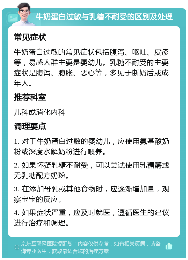 牛奶蛋白过敏与乳糖不耐受的区别及处理 常见症状 牛奶蛋白过敏的常见症状包括腹泻、呕吐、皮疹等，易感人群主要是婴幼儿。乳糖不耐受的主要症状是腹泻、腹胀、恶心等，多见于断奶后或成年人。 推荐科室 儿科或消化内科 调理要点 1. 对于牛奶蛋白过敏的婴幼儿，应使用氨基酸奶粉或深度水解奶粉进行喂养。 2. 如果怀疑乳糖不耐受，可以尝试使用乳糖酶或无乳糖配方奶粉。 3. 在添加母乳或其他食物时，应逐渐增加量，观察宝宝的反应。 4. 如果症状严重，应及时就医，遵循医生的建议进行治疗和调理。