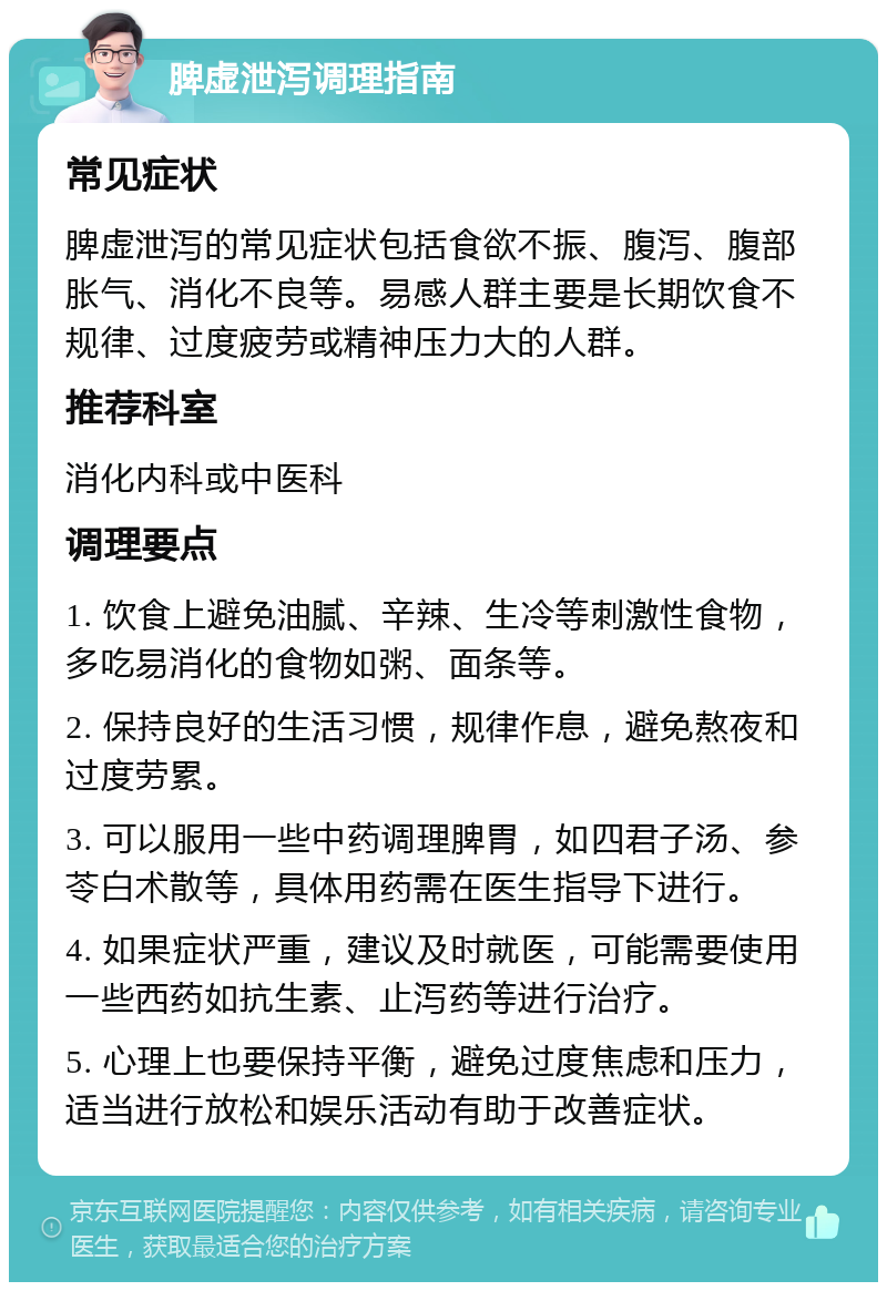 脾虚泄泻调理指南 常见症状 脾虚泄泻的常见症状包括食欲不振、腹泻、腹部胀气、消化不良等。易感人群主要是长期饮食不规律、过度疲劳或精神压力大的人群。 推荐科室 消化内科或中医科 调理要点 1. 饮食上避免油腻、辛辣、生冷等刺激性食物，多吃易消化的食物如粥、面条等。 2. 保持良好的生活习惯，规律作息，避免熬夜和过度劳累。 3. 可以服用一些中药调理脾胃，如四君子汤、参苓白术散等，具体用药需在医生指导下进行。 4. 如果症状严重，建议及时就医，可能需要使用一些西药如抗生素、止泻药等进行治疗。 5. 心理上也要保持平衡，避免过度焦虑和压力，适当进行放松和娱乐活动有助于改善症状。