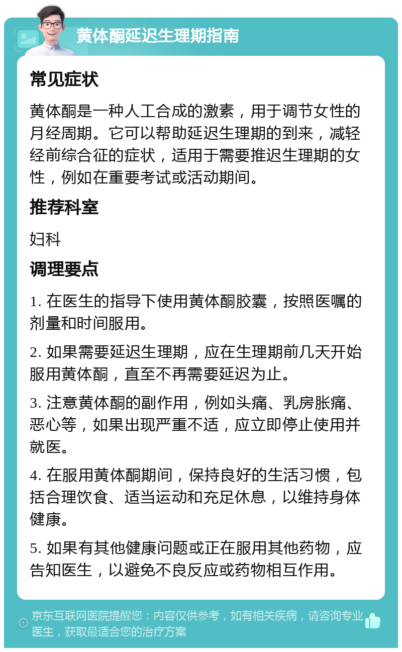 黄体酮延迟生理期指南 常见症状 黄体酮是一种人工合成的激素，用于调节女性的月经周期。它可以帮助延迟生理期的到来，减轻经前综合征的症状，适用于需要推迟生理期的女性，例如在重要考试或活动期间。 推荐科室 妇科 调理要点 1. 在医生的指导下使用黄体酮胶囊，按照医嘱的剂量和时间服用。 2. 如果需要延迟生理期，应在生理期前几天开始服用黄体酮，直至不再需要延迟为止。 3. 注意黄体酮的副作用，例如头痛、乳房胀痛、恶心等，如果出现严重不适，应立即停止使用并就医。 4. 在服用黄体酮期间，保持良好的生活习惯，包括合理饮食、适当运动和充足休息，以维持身体健康。 5. 如果有其他健康问题或正在服用其他药物，应告知医生，以避免不良反应或药物相互作用。