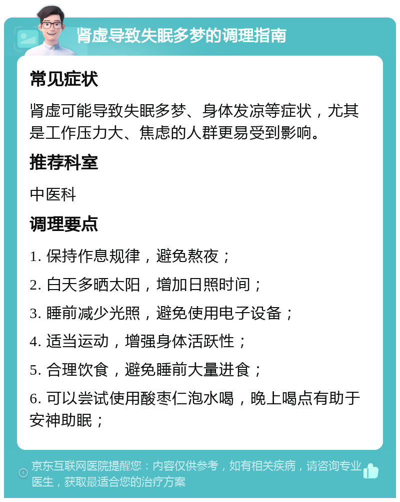 肾虚导致失眠多梦的调理指南 常见症状 肾虚可能导致失眠多梦、身体发凉等症状，尤其是工作压力大、焦虑的人群更易受到影响。 推荐科室 中医科 调理要点 1. 保持作息规律，避免熬夜； 2. 白天多晒太阳，增加日照时间； 3. 睡前减少光照，避免使用电子设备； 4. 适当运动，增强身体活跃性； 5. 合理饮食，避免睡前大量进食； 6. 可以尝试使用酸枣仁泡水喝，晚上喝点有助于安神助眠；