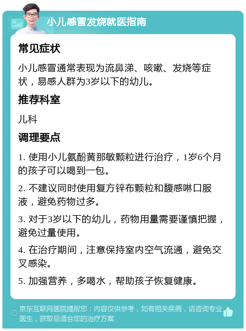 小儿感冒发烧就医指南 常见症状 小儿感冒通常表现为流鼻涕、咳嗽、发烧等症状，易感人群为3岁以下的幼儿。 推荐科室 儿科 调理要点 1. 使用小儿氨酚黄那敏颗粒进行治疗，1岁6个月的孩子可以喝到一包。 2. 不建议同时使用复方锌布颗粒和馥感啉口服液，避免药物过多。 3. 对于3岁以下的幼儿，药物用量需要谨慎把握，避免过量使用。 4. 在治疗期间，注意保持室内空气流通，避免交叉感染。 5. 加强营养，多喝水，帮助孩子恢复健康。