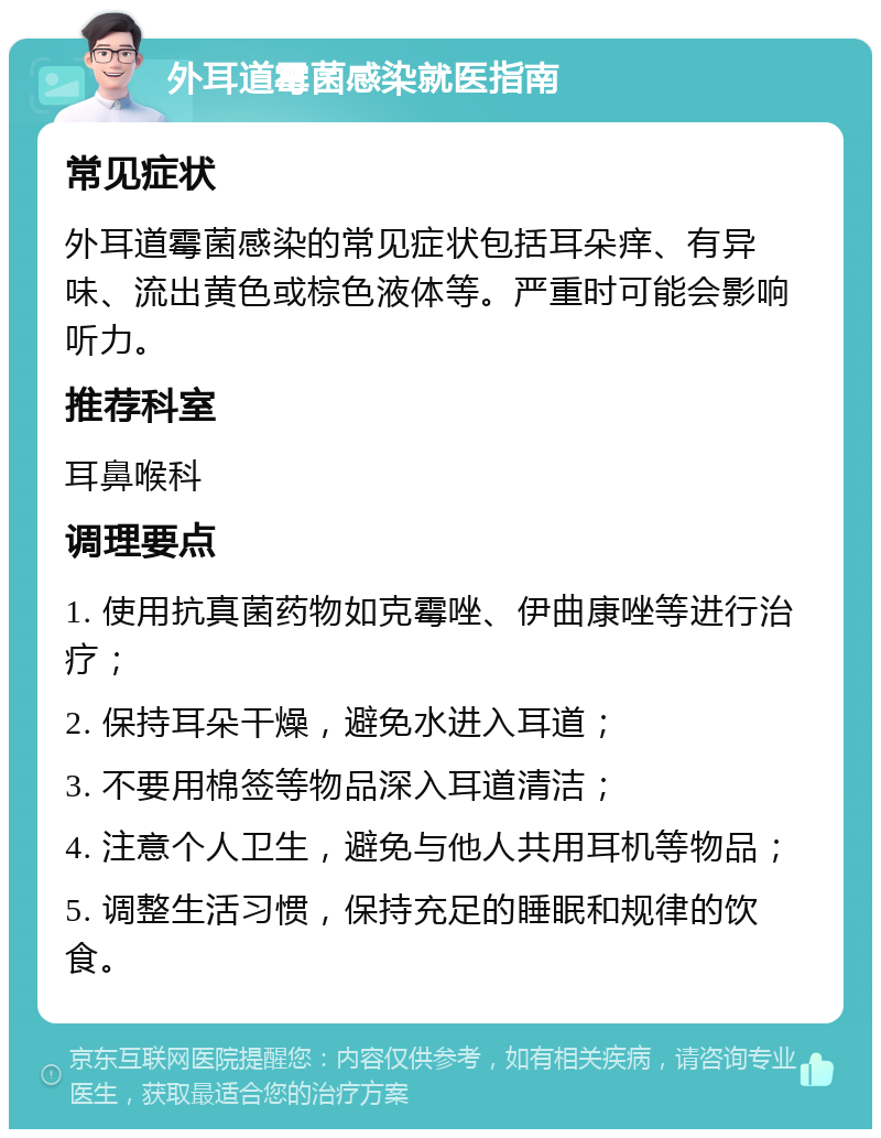 外耳道霉菌感染就医指南 常见症状 外耳道霉菌感染的常见症状包括耳朵痒、有异味、流出黄色或棕色液体等。严重时可能会影响听力。 推荐科室 耳鼻喉科 调理要点 1. 使用抗真菌药物如克霉唑、伊曲康唑等进行治疗； 2. 保持耳朵干燥，避免水进入耳道； 3. 不要用棉签等物品深入耳道清洁； 4. 注意个人卫生，避免与他人共用耳机等物品； 5. 调整生活习惯，保持充足的睡眠和规律的饮食。