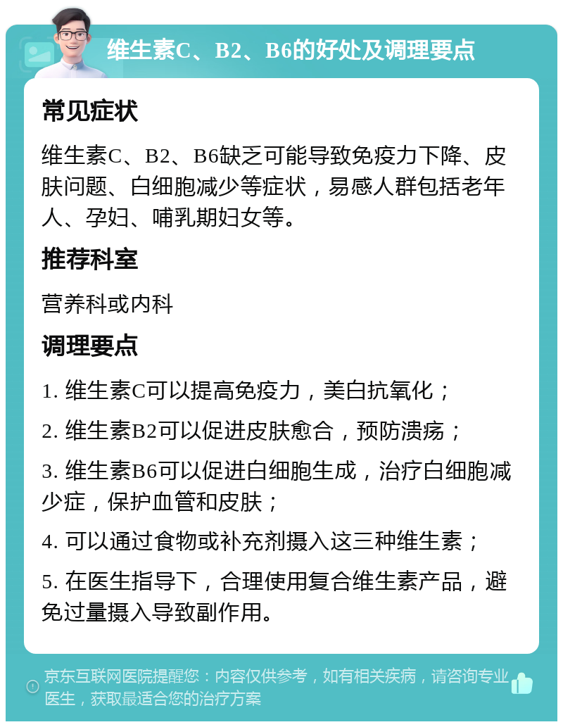 维生素C、B2、B6的好处及调理要点 常见症状 维生素C、B2、B6缺乏可能导致免疫力下降、皮肤问题、白细胞减少等症状，易感人群包括老年人、孕妇、哺乳期妇女等。 推荐科室 营养科或内科 调理要点 1. 维生素C可以提高免疫力，美白抗氧化； 2. 维生素B2可以促进皮肤愈合，预防溃疡； 3. 维生素B6可以促进白细胞生成，治疗白细胞减少症，保护血管和皮肤； 4. 可以通过食物或补充剂摄入这三种维生素； 5. 在医生指导下，合理使用复合维生素产品，避免过量摄入导致副作用。