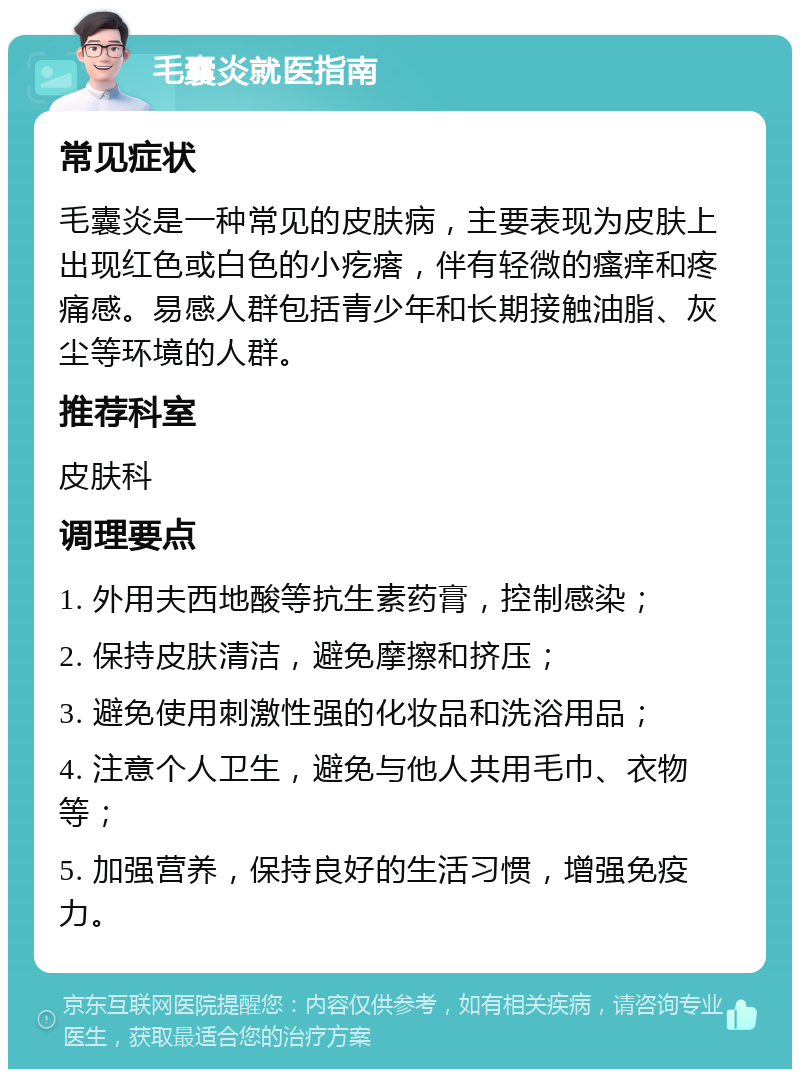 毛囊炎就医指南 常见症状 毛囊炎是一种常见的皮肤病，主要表现为皮肤上出现红色或白色的小疙瘩，伴有轻微的瘙痒和疼痛感。易感人群包括青少年和长期接触油脂、灰尘等环境的人群。 推荐科室 皮肤科 调理要点 1. 外用夫西地酸等抗生素药膏，控制感染； 2. 保持皮肤清洁，避免摩擦和挤压； 3. 避免使用刺激性强的化妆品和洗浴用品； 4. 注意个人卫生，避免与他人共用毛巾、衣物等； 5. 加强营养，保持良好的生活习惯，增强免疫力。