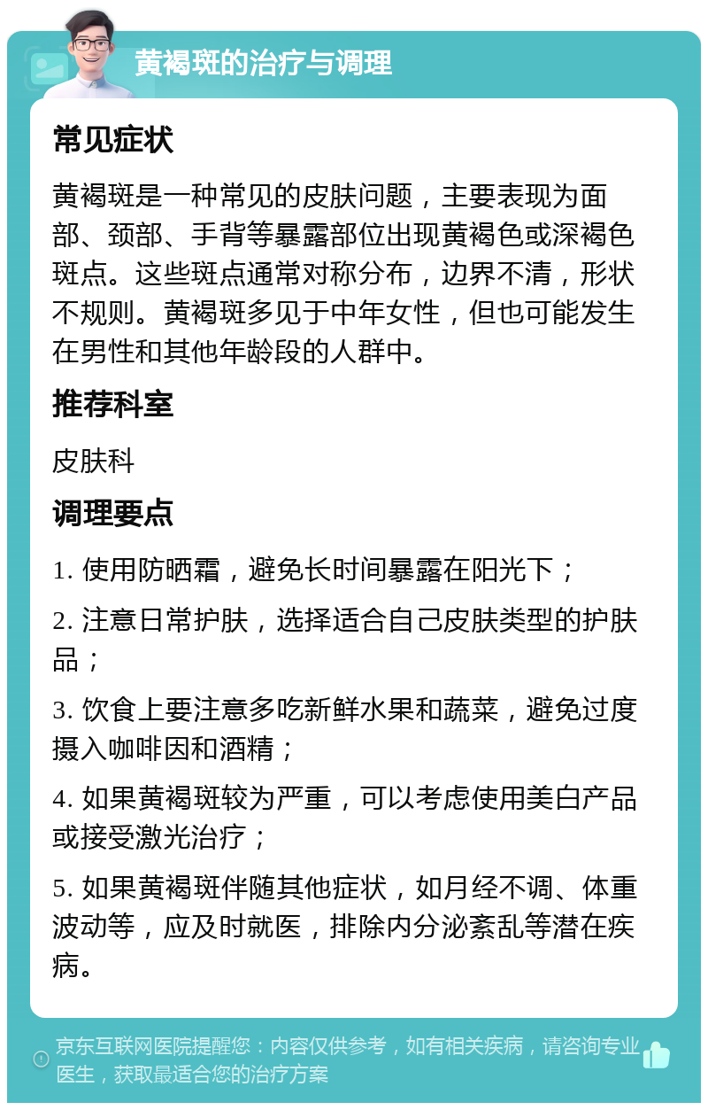 黄褐斑的治疗与调理 常见症状 黄褐斑是一种常见的皮肤问题，主要表现为面部、颈部、手背等暴露部位出现黄褐色或深褐色斑点。这些斑点通常对称分布，边界不清，形状不规则。黄褐斑多见于中年女性，但也可能发生在男性和其他年龄段的人群中。 推荐科室 皮肤科 调理要点 1. 使用防晒霜，避免长时间暴露在阳光下； 2. 注意日常护肤，选择适合自己皮肤类型的护肤品； 3. 饮食上要注意多吃新鲜水果和蔬菜，避免过度摄入咖啡因和酒精； 4. 如果黄褐斑较为严重，可以考虑使用美白产品或接受激光治疗； 5. 如果黄褐斑伴随其他症状，如月经不调、体重波动等，应及时就医，排除内分泌紊乱等潜在疾病。