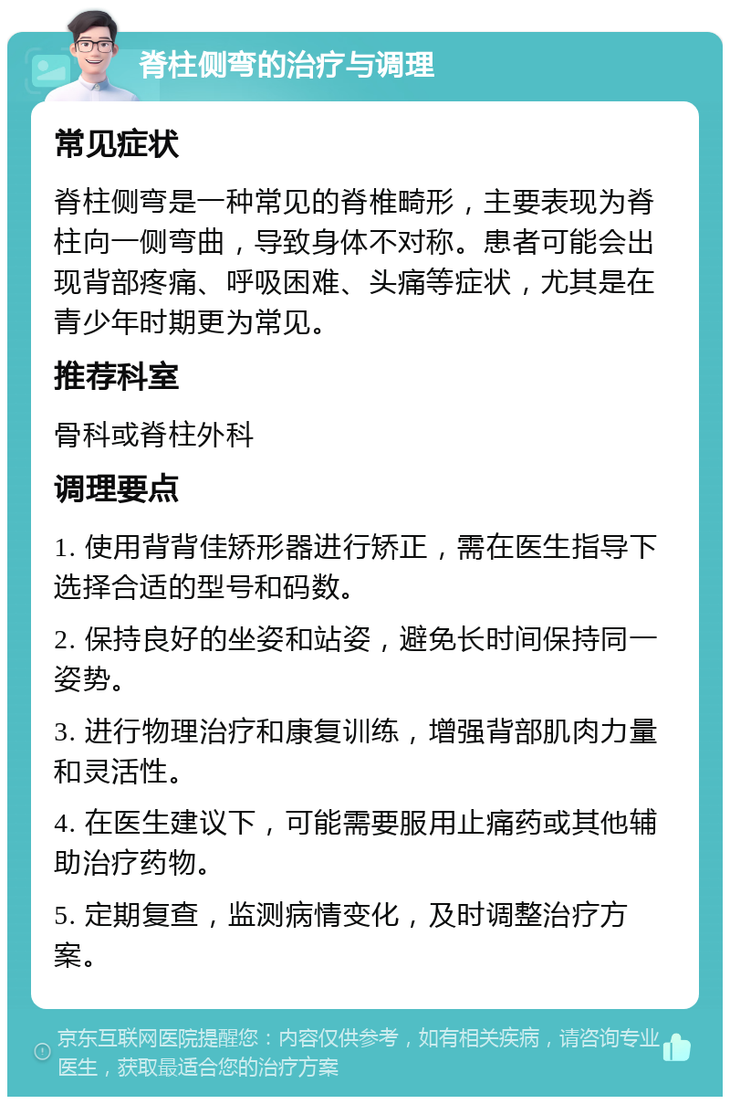 脊柱侧弯的治疗与调理 常见症状 脊柱侧弯是一种常见的脊椎畸形，主要表现为脊柱向一侧弯曲，导致身体不对称。患者可能会出现背部疼痛、呼吸困难、头痛等症状，尤其是在青少年时期更为常见。 推荐科室 骨科或脊柱外科 调理要点 1. 使用背背佳矫形器进行矫正，需在医生指导下选择合适的型号和码数。 2. 保持良好的坐姿和站姿，避免长时间保持同一姿势。 3. 进行物理治疗和康复训练，增强背部肌肉力量和灵活性。 4. 在医生建议下，可能需要服用止痛药或其他辅助治疗药物。 5. 定期复查，监测病情变化，及时调整治疗方案。