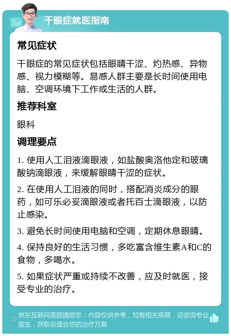 干眼症就医指南 常见症状 干眼症的常见症状包括眼睛干涩、灼热感、异物感、视力模糊等。易感人群主要是长时间使用电脑、空调环境下工作或生活的人群。 推荐科室 眼科 调理要点 1. 使用人工泪液滴眼液，如盐酸奥洛他定和玻璃酸钠滴眼液，来缓解眼睛干涩的症状。 2. 在使用人工泪液的同时，搭配消炎成分的眼药，如可乐必妥滴眼液或者托百士滴眼液，以防止感染。 3. 避免长时间使用电脑和空调，定期休息眼睛。 4. 保持良好的生活习惯，多吃富含维生素A和C的食物，多喝水。 5. 如果症状严重或持续不改善，应及时就医，接受专业的治疗。