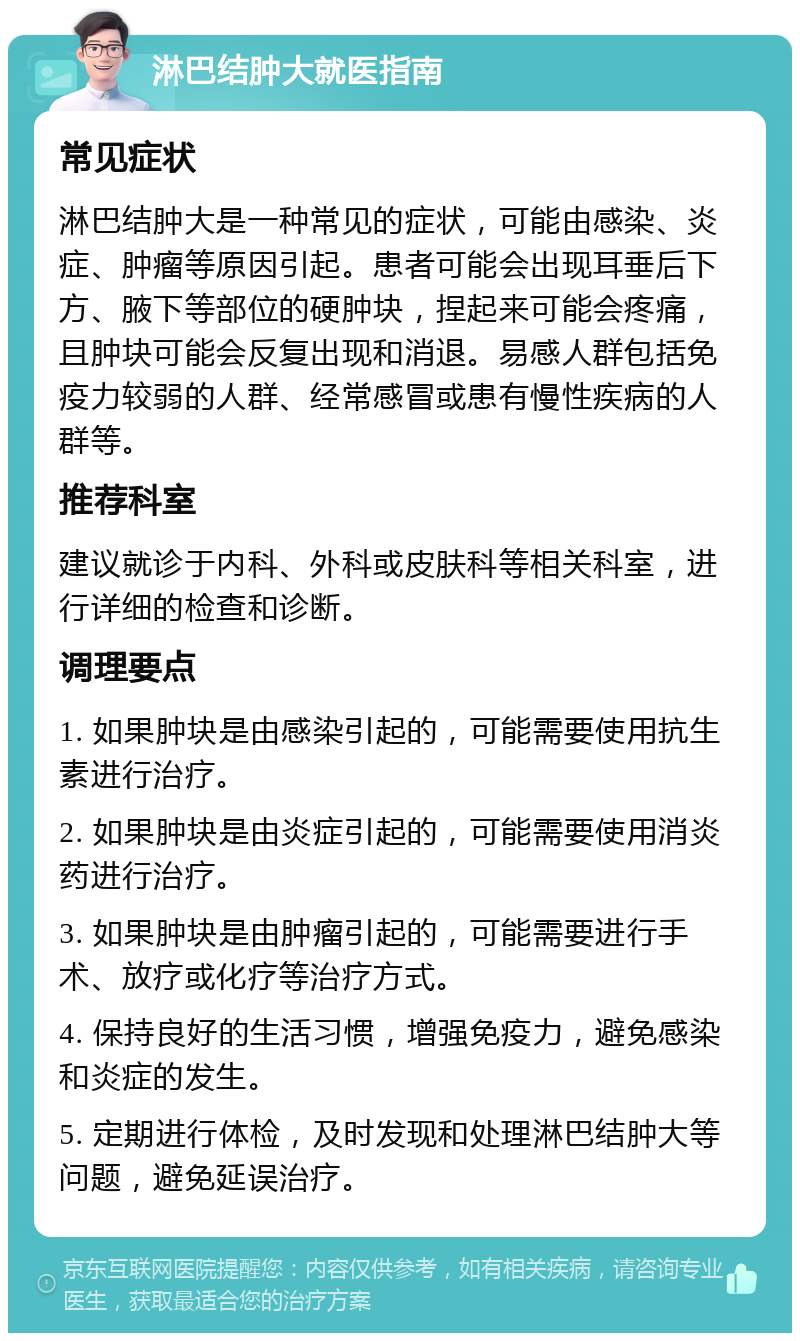 淋巴结肿大就医指南 常见症状 淋巴结肿大是一种常见的症状，可能由感染、炎症、肿瘤等原因引起。患者可能会出现耳垂后下方、腋下等部位的硬肿块，捏起来可能会疼痛，且肿块可能会反复出现和消退。易感人群包括免疫力较弱的人群、经常感冒或患有慢性疾病的人群等。 推荐科室 建议就诊于内科、外科或皮肤科等相关科室，进行详细的检查和诊断。 调理要点 1. 如果肿块是由感染引起的，可能需要使用抗生素进行治疗。 2. 如果肿块是由炎症引起的，可能需要使用消炎药进行治疗。 3. 如果肿块是由肿瘤引起的，可能需要进行手术、放疗或化疗等治疗方式。 4. 保持良好的生活习惯，增强免疫力，避免感染和炎症的发生。 5. 定期进行体检，及时发现和处理淋巴结肿大等问题，避免延误治疗。