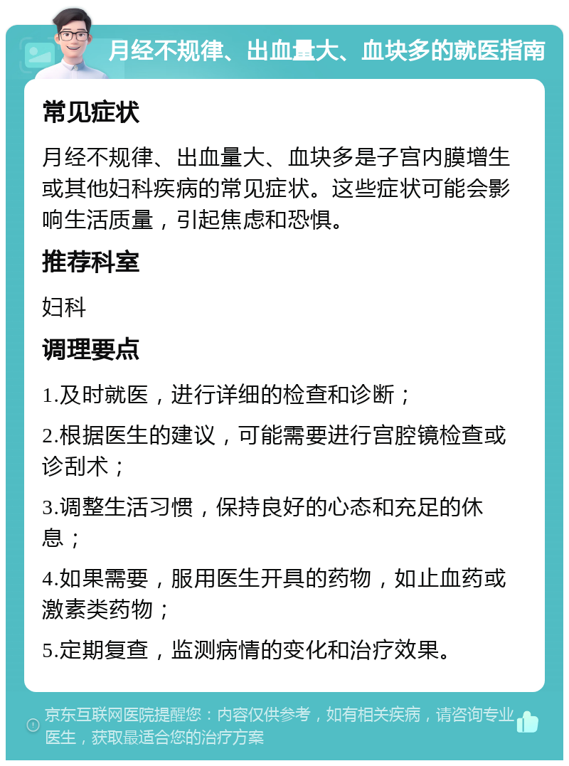 月经不规律、出血量大、血块多的就医指南 常见症状 月经不规律、出血量大、血块多是子宫内膜增生或其他妇科疾病的常见症状。这些症状可能会影响生活质量，引起焦虑和恐惧。 推荐科室 妇科 调理要点 1.及时就医，进行详细的检查和诊断； 2.根据医生的建议，可能需要进行宫腔镜检查或诊刮术； 3.调整生活习惯，保持良好的心态和充足的休息； 4.如果需要，服用医生开具的药物，如止血药或激素类药物； 5.定期复查，监测病情的变化和治疗效果。