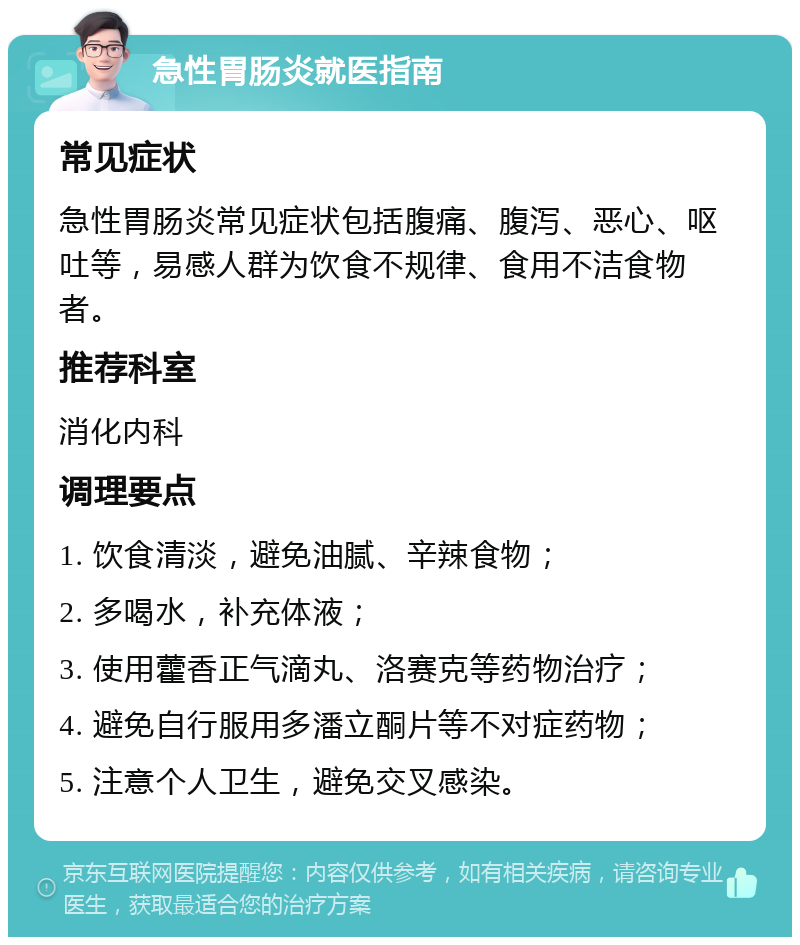 急性胃肠炎就医指南 常见症状 急性胃肠炎常见症状包括腹痛、腹泻、恶心、呕吐等，易感人群为饮食不规律、食用不洁食物者。 推荐科室 消化内科 调理要点 1. 饮食清淡，避免油腻、辛辣食物； 2. 多喝水，补充体液； 3. 使用藿香正气滴丸、洛赛克等药物治疗； 4. 避免自行服用多潘立酮片等不对症药物； 5. 注意个人卫生，避免交叉感染。