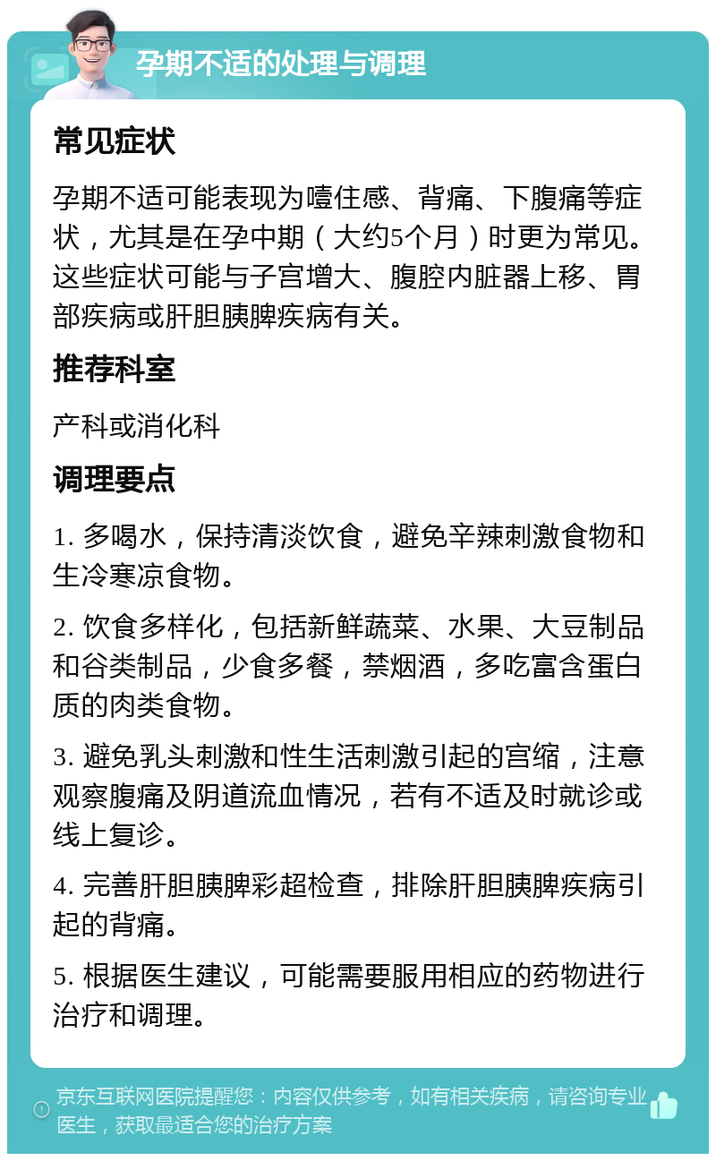 孕期不适的处理与调理 常见症状 孕期不适可能表现为噎住感、背痛、下腹痛等症状，尤其是在孕中期（大约5个月）时更为常见。这些症状可能与子宫增大、腹腔内脏器上移、胃部疾病或肝胆胰脾疾病有关。 推荐科室 产科或消化科 调理要点 1. 多喝水，保持清淡饮食，避免辛辣刺激食物和生冷寒凉食物。 2. 饮食多样化，包括新鲜蔬菜、水果、大豆制品和谷类制品，少食多餐，禁烟酒，多吃富含蛋白质的肉类食物。 3. 避免乳头刺激和性生活刺激引起的宫缩，注意观察腹痛及阴道流血情况，若有不适及时就诊或线上复诊。 4. 完善肝胆胰脾彩超检查，排除肝胆胰脾疾病引起的背痛。 5. 根据医生建议，可能需要服用相应的药物进行治疗和调理。