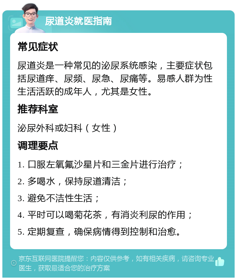 尿道炎就医指南 常见症状 尿道炎是一种常见的泌尿系统感染，主要症状包括尿道痒、尿频、尿急、尿痛等。易感人群为性生活活跃的成年人，尤其是女性。 推荐科室 泌尿外科或妇科（女性） 调理要点 1. 口服左氧氟沙星片和三金片进行治疗； 2. 多喝水，保持尿道清洁； 3. 避免不洁性生活； 4. 平时可以喝菊花茶，有消炎利尿的作用； 5. 定期复查，确保病情得到控制和治愈。