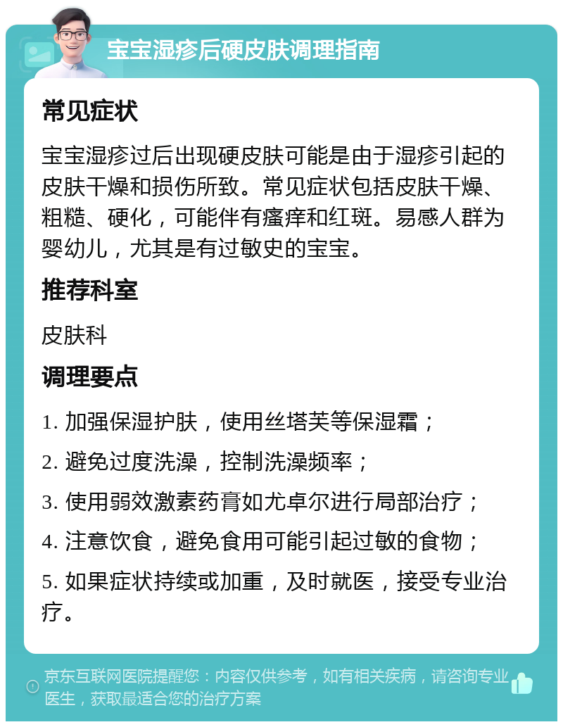 宝宝湿疹后硬皮肤调理指南 常见症状 宝宝湿疹过后出现硬皮肤可能是由于湿疹引起的皮肤干燥和损伤所致。常见症状包括皮肤干燥、粗糙、硬化，可能伴有瘙痒和红斑。易感人群为婴幼儿，尤其是有过敏史的宝宝。 推荐科室 皮肤科 调理要点 1. 加强保湿护肤，使用丝塔芙等保湿霜； 2. 避免过度洗澡，控制洗澡频率； 3. 使用弱效激素药膏如尤卓尔进行局部治疗； 4. 注意饮食，避免食用可能引起过敏的食物； 5. 如果症状持续或加重，及时就医，接受专业治疗。