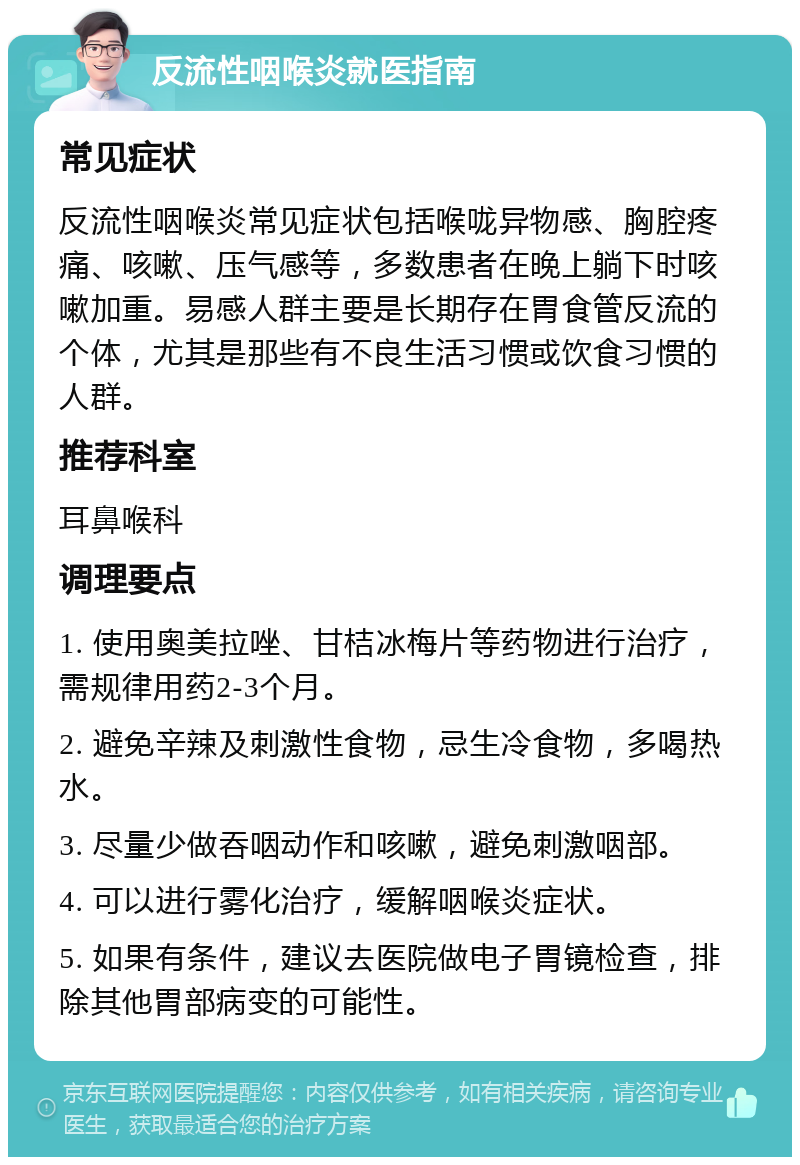 反流性咽喉炎就医指南 常见症状 反流性咽喉炎常见症状包括喉咙异物感、胸腔疼痛、咳嗽、压气感等，多数患者在晚上躺下时咳嗽加重。易感人群主要是长期存在胃食管反流的个体，尤其是那些有不良生活习惯或饮食习惯的人群。 推荐科室 耳鼻喉科 调理要点 1. 使用奥美拉唑、甘桔冰梅片等药物进行治疗，需规律用药2-3个月。 2. 避免辛辣及刺激性食物，忌生冷食物，多喝热水。 3. 尽量少做吞咽动作和咳嗽，避免刺激咽部。 4. 可以进行雾化治疗，缓解咽喉炎症状。 5. 如果有条件，建议去医院做电子胃镜检查，排除其他胃部病变的可能性。