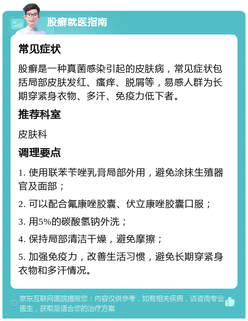 股癣就医指南 常见症状 股癣是一种真菌感染引起的皮肤病，常见症状包括局部皮肤发红、瘙痒、脱屑等，易感人群为长期穿紧身衣物、多汗、免疫力低下者。 推荐科室 皮肤科 调理要点 1. 使用联苯苄唑乳膏局部外用，避免涂抹生殖器官及面部； 2. 可以配合氟康唑胶囊、伏立康唑胶囊口服； 3. 用5%的碳酸氢钠外洗； 4. 保持局部清洁干燥，避免摩擦； 5. 加强免疫力，改善生活习惯，避免长期穿紧身衣物和多汗情况。