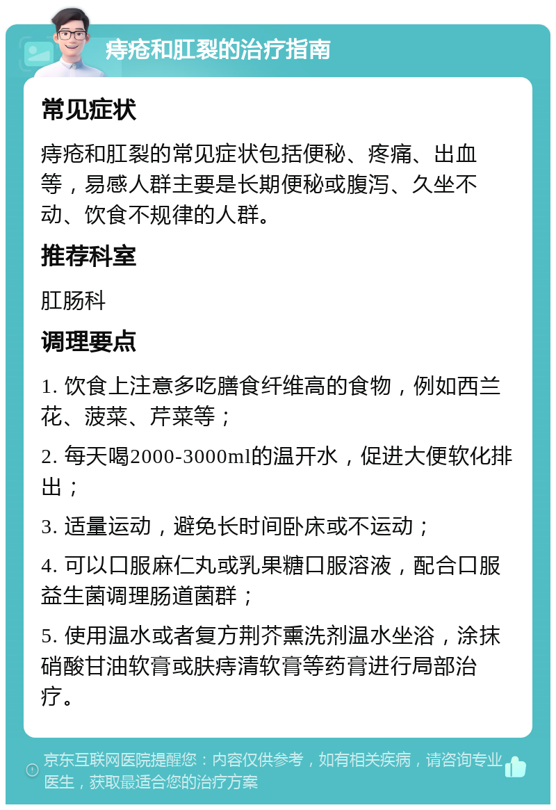 痔疮和肛裂的治疗指南 常见症状 痔疮和肛裂的常见症状包括便秘、疼痛、出血等，易感人群主要是长期便秘或腹泻、久坐不动、饮食不规律的人群。 推荐科室 肛肠科 调理要点 1. 饮食上注意多吃膳食纤维高的食物，例如西兰花、菠菜、芹菜等； 2. 每天喝2000-3000ml的温开水，促进大便软化排出； 3. 适量运动，避免长时间卧床或不运动； 4. 可以口服麻仁丸或乳果糖口服溶液，配合口服益生菌调理肠道菌群； 5. 使用温水或者复方荆芥熏洗剂温水坐浴，涂抹硝酸甘油软膏或肤痔清软膏等药膏进行局部治疗。