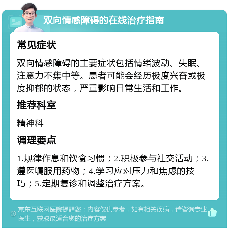 双向情感障碍的在线治疗指南 常见症状 双向情感障碍的主要症状包括情绪波动、失眠、注意力不集中等。患者可能会经历极度兴奋或极度抑郁的状态，严重影响日常生活和工作。 推荐科室 精神科 调理要点 1.规律作息和饮食习惯；2.积极参与社交活动；3.遵医嘱服用药物；4.学习应对压力和焦虑的技巧；5.定期复诊和调整治疗方案。