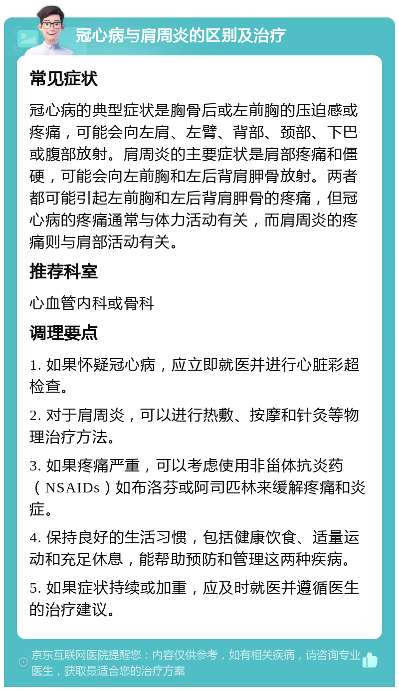 冠心病与肩周炎的区别及治疗 常见症状 冠心病的典型症状是胸骨后或左前胸的压迫感或疼痛，可能会向左肩、左臂、背部、颈部、下巴或腹部放射。肩周炎的主要症状是肩部疼痛和僵硬，可能会向左前胸和左后背肩胛骨放射。两者都可能引起左前胸和左后背肩胛骨的疼痛，但冠心病的疼痛通常与体力活动有关，而肩周炎的疼痛则与肩部活动有关。 推荐科室 心血管内科或骨科 调理要点 1. 如果怀疑冠心病，应立即就医并进行心脏彩超检查。 2. 对于肩周炎，可以进行热敷、按摩和针灸等物理治疗方法。 3. 如果疼痛严重，可以考虑使用非甾体抗炎药（NSAIDs）如布洛芬或阿司匹林来缓解疼痛和炎症。 4. 保持良好的生活习惯，包括健康饮食、适量运动和充足休息，能帮助预防和管理这两种疾病。 5. 如果症状持续或加重，应及时就医并遵循医生的治疗建议。