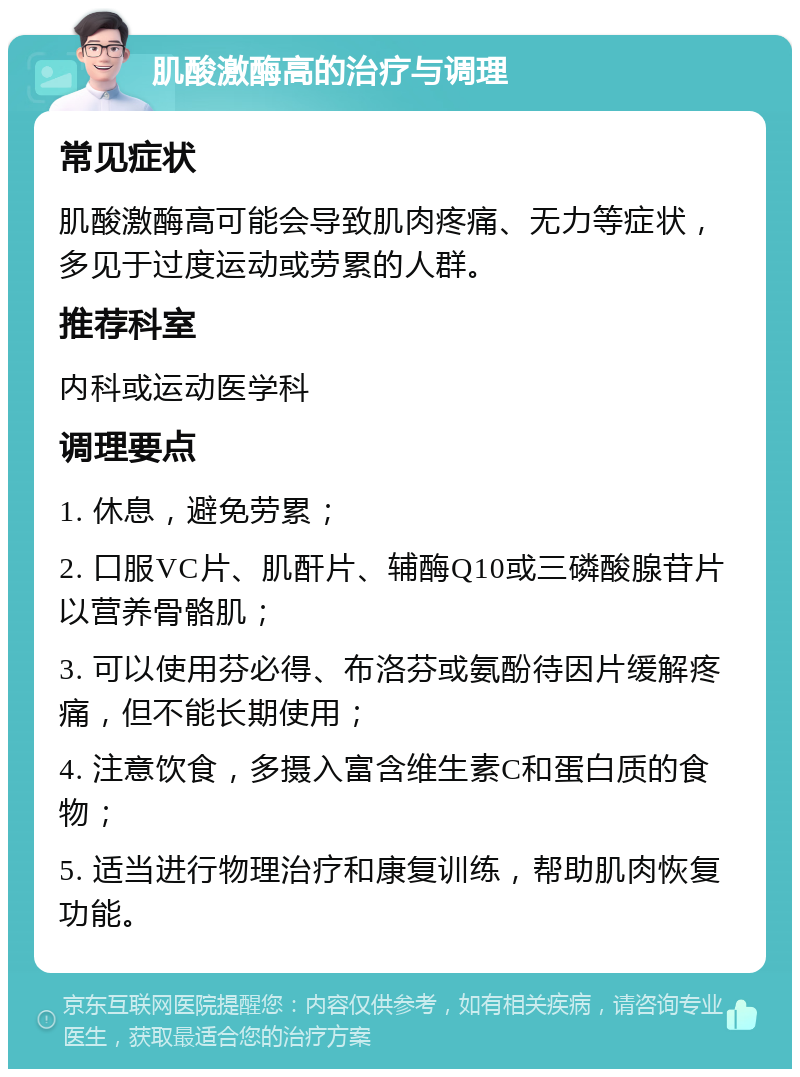 肌酸激酶高的治疗与调理 常见症状 肌酸激酶高可能会导致肌肉疼痛、无力等症状，多见于过度运动或劳累的人群。 推荐科室 内科或运动医学科 调理要点 1. 休息，避免劳累； 2. 口服VC片、肌酐片、辅酶Q10或三磷酸腺苷片以营养骨骼肌； 3. 可以使用芬必得、布洛芬或氨酚待因片缓解疼痛，但不能长期使用； 4. 注意饮食，多摄入富含维生素C和蛋白质的食物； 5. 适当进行物理治疗和康复训练，帮助肌肉恢复功能。