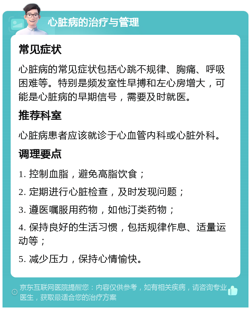 心脏病的治疗与管理 常见症状 心脏病的常见症状包括心跳不规律、胸痛、呼吸困难等。特别是频发室性早搏和左心房增大，可能是心脏病的早期信号，需要及时就医。 推荐科室 心脏病患者应该就诊于心血管内科或心脏外科。 调理要点 1. 控制血脂，避免高脂饮食； 2. 定期进行心脏检查，及时发现问题； 3. 遵医嘱服用药物，如他汀类药物； 4. 保持良好的生活习惯，包括规律作息、适量运动等； 5. 减少压力，保持心情愉快。