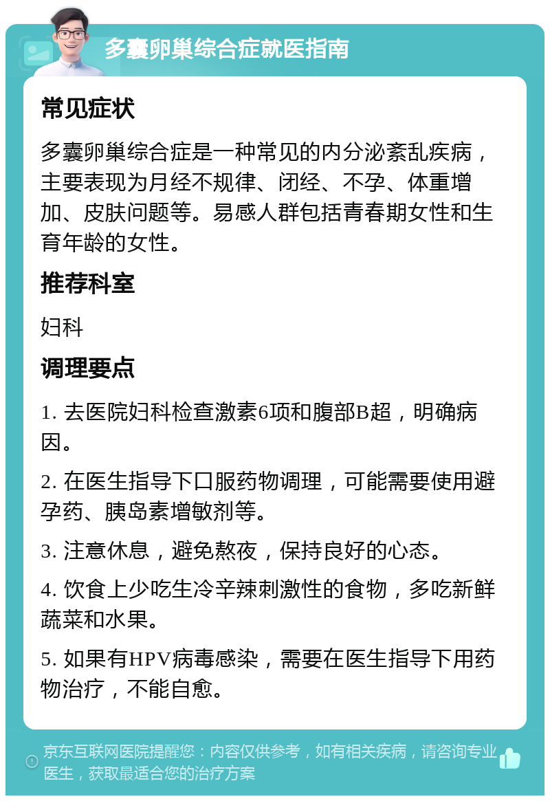 多囊卵巢综合症就医指南 常见症状 多囊卵巢综合症是一种常见的内分泌紊乱疾病，主要表现为月经不规律、闭经、不孕、体重增加、皮肤问题等。易感人群包括青春期女性和生育年龄的女性。 推荐科室 妇科 调理要点 1. 去医院妇科检查激素6项和腹部B超，明确病因。 2. 在医生指导下口服药物调理，可能需要使用避孕药、胰岛素增敏剂等。 3. 注意休息，避免熬夜，保持良好的心态。 4. 饮食上少吃生冷辛辣刺激性的食物，多吃新鲜蔬菜和水果。 5. 如果有HPV病毒感染，需要在医生指导下用药物治疗，不能自愈。