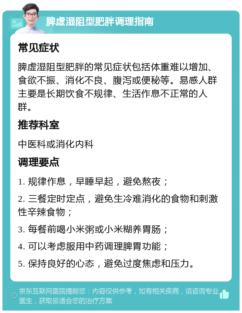 脾虚湿阻型肥胖调理指南 常见症状 脾虚湿阻型肥胖的常见症状包括体重难以增加、食欲不振、消化不良、腹泻或便秘等。易感人群主要是长期饮食不规律、生活作息不正常的人群。 推荐科室 中医科或消化内科 调理要点 1. 规律作息，早睡早起，避免熬夜； 2. 三餐定时定点，避免生冷难消化的食物和刺激性辛辣食物； 3. 每餐前喝小米粥或小米糊养胃肠； 4. 可以考虑服用中药调理脾胃功能； 5. 保持良好的心态，避免过度焦虑和压力。