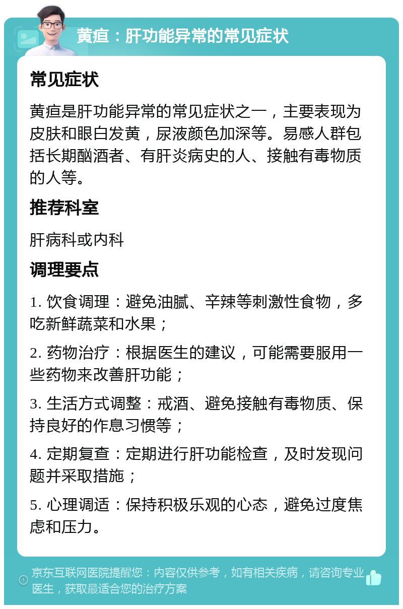 黄疸：肝功能异常的常见症状 常见症状 黄疸是肝功能异常的常见症状之一，主要表现为皮肤和眼白发黄，尿液颜色加深等。易感人群包括长期酗酒者、有肝炎病史的人、接触有毒物质的人等。 推荐科室 肝病科或内科 调理要点 1. 饮食调理：避免油腻、辛辣等刺激性食物，多吃新鲜蔬菜和水果； 2. 药物治疗：根据医生的建议，可能需要服用一些药物来改善肝功能； 3. 生活方式调整：戒酒、避免接触有毒物质、保持良好的作息习惯等； 4. 定期复查：定期进行肝功能检查，及时发现问题并采取措施； 5. 心理调适：保持积极乐观的心态，避免过度焦虑和压力。