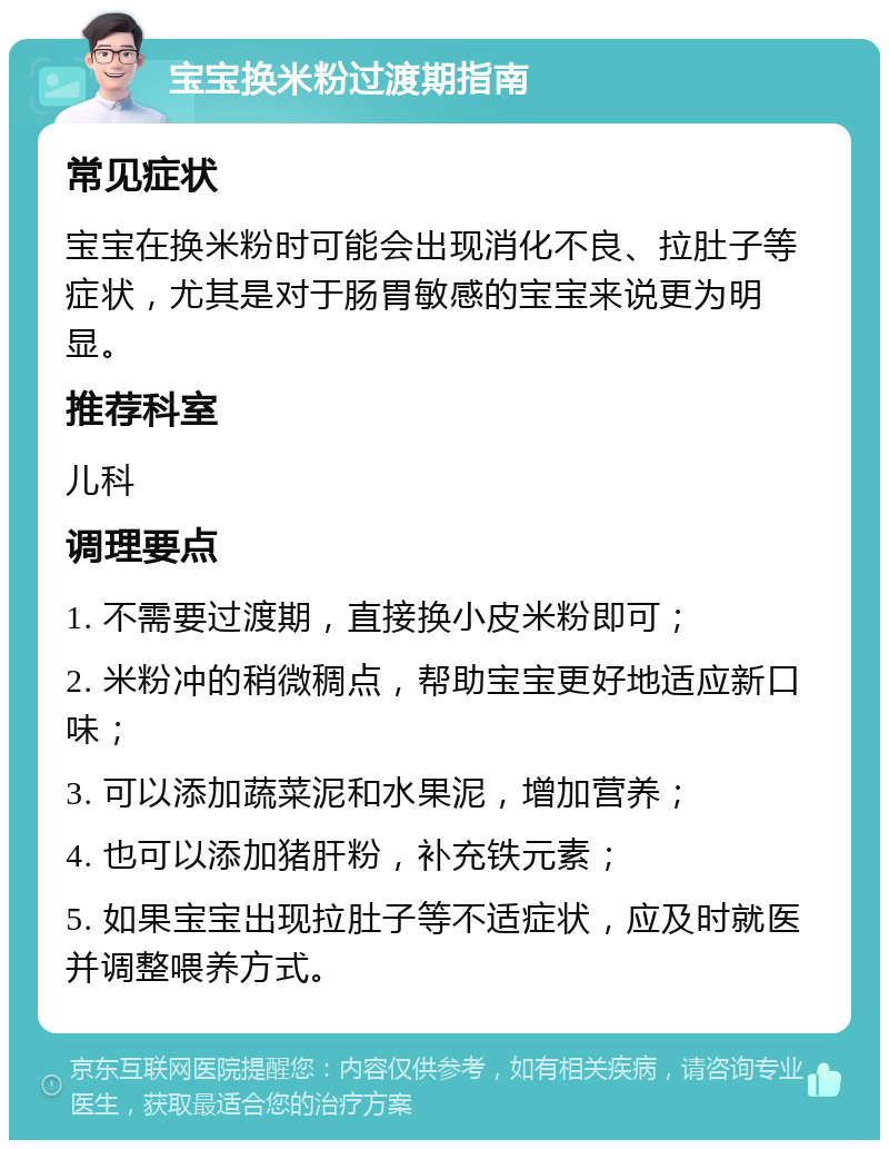 宝宝换米粉过渡期指南 常见症状 宝宝在换米粉时可能会出现消化不良、拉肚子等症状，尤其是对于肠胃敏感的宝宝来说更为明显。 推荐科室 儿科 调理要点 1. 不需要过渡期，直接换小皮米粉即可； 2. 米粉冲的稍微稠点，帮助宝宝更好地适应新口味； 3. 可以添加蔬菜泥和水果泥，增加营养； 4. 也可以添加猪肝粉，补充铁元素； 5. 如果宝宝出现拉肚子等不适症状，应及时就医并调整喂养方式。