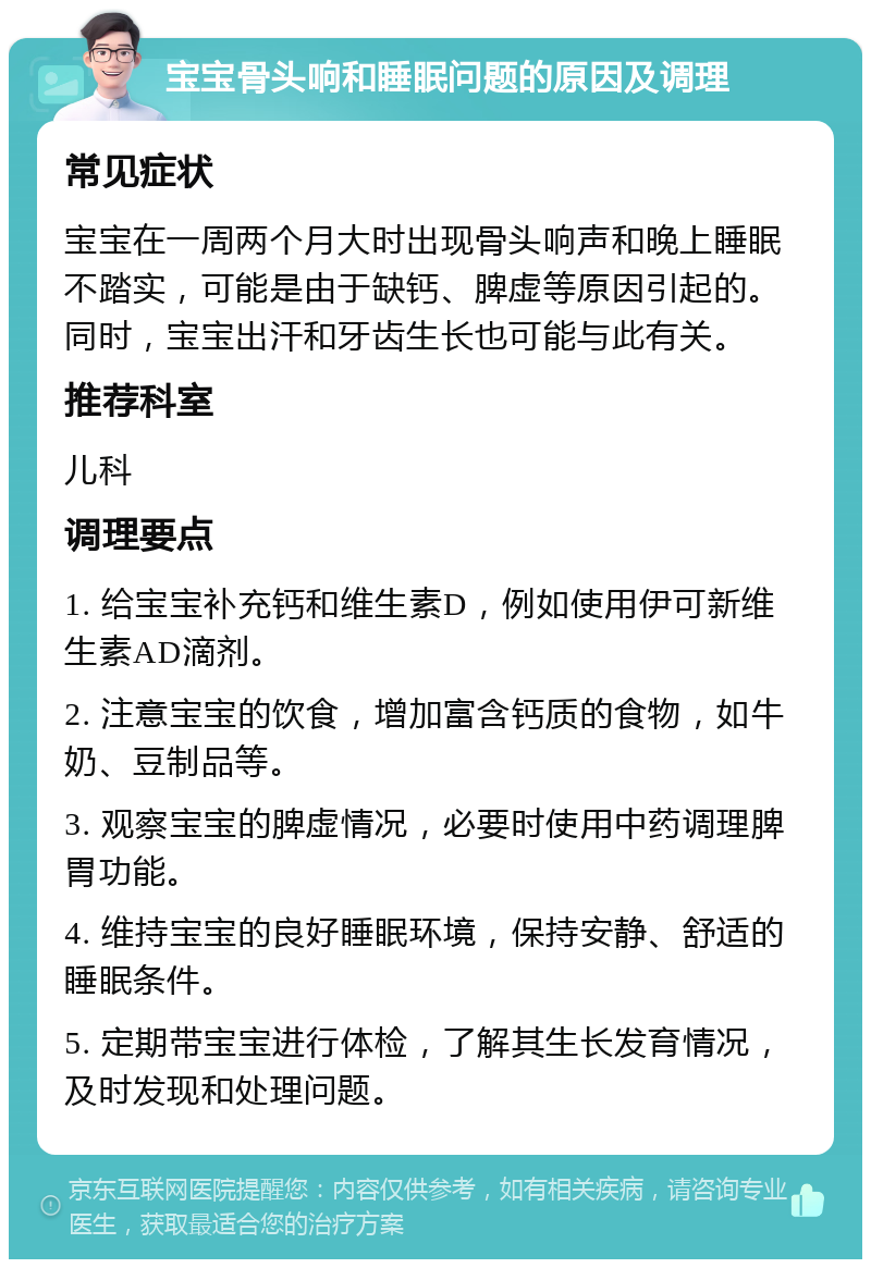 宝宝骨头响和睡眠问题的原因及调理 常见症状 宝宝在一周两个月大时出现骨头响声和晚上睡眠不踏实，可能是由于缺钙、脾虚等原因引起的。同时，宝宝出汗和牙齿生长也可能与此有关。 推荐科室 儿科 调理要点 1. 给宝宝补充钙和维生素D，例如使用伊可新维生素AD滴剂。 2. 注意宝宝的饮食，增加富含钙质的食物，如牛奶、豆制品等。 3. 观察宝宝的脾虚情况，必要时使用中药调理脾胃功能。 4. 维持宝宝的良好睡眠环境，保持安静、舒适的睡眠条件。 5. 定期带宝宝进行体检，了解其生长发育情况，及时发现和处理问题。