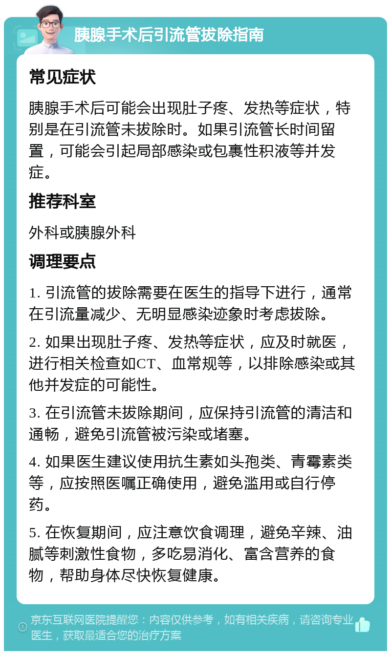 胰腺手术后引流管拔除指南 常见症状 胰腺手术后可能会出现肚子疼、发热等症状，特别是在引流管未拔除时。如果引流管长时间留置，可能会引起局部感染或包裹性积液等并发症。 推荐科室 外科或胰腺外科 调理要点 1. 引流管的拔除需要在医生的指导下进行，通常在引流量减少、无明显感染迹象时考虑拔除。 2. 如果出现肚子疼、发热等症状，应及时就医，进行相关检查如CT、血常规等，以排除感染或其他并发症的可能性。 3. 在引流管未拔除期间，应保持引流管的清洁和通畅，避免引流管被污染或堵塞。 4. 如果医生建议使用抗生素如头孢类、青霉素类等，应按照医嘱正确使用，避免滥用或自行停药。 5. 在恢复期间，应注意饮食调理，避免辛辣、油腻等刺激性食物，多吃易消化、富含营养的食物，帮助身体尽快恢复健康。