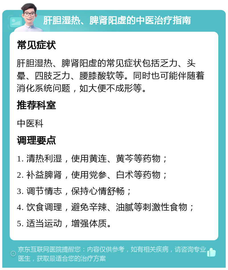 肝胆湿热、脾肾阳虚的中医治疗指南 常见症状 肝胆湿热、脾肾阳虚的常见症状包括乏力、头晕、四肢乏力、腰膝酸软等。同时也可能伴随着消化系统问题，如大便不成形等。 推荐科室 中医科 调理要点 1. 清热利湿，使用黄连、黄芩等药物； 2. 补益脾肾，使用党参、白术等药物； 3. 调节情志，保持心情舒畅； 4. 饮食调理，避免辛辣、油腻等刺激性食物； 5. 适当运动，增强体质。