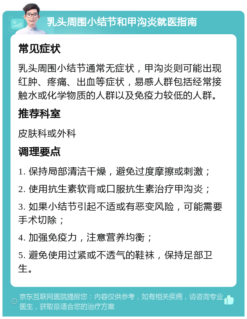 乳头周围小结节和甲沟炎就医指南 常见症状 乳头周围小结节通常无症状，甲沟炎则可能出现红肿、疼痛、出血等症状，易感人群包括经常接触水或化学物质的人群以及免疫力较低的人群。 推荐科室 皮肤科或外科 调理要点 1. 保持局部清洁干燥，避免过度摩擦或刺激； 2. 使用抗生素软膏或口服抗生素治疗甲沟炎； 3. 如果小结节引起不适或有恶变风险，可能需要手术切除； 4. 加强免疫力，注意营养均衡； 5. 避免使用过紧或不透气的鞋袜，保持足部卫生。