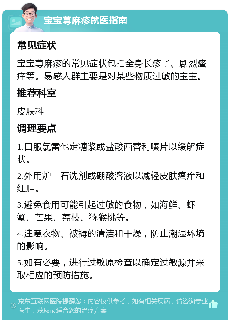 宝宝荨麻疹就医指南 常见症状 宝宝荨麻疹的常见症状包括全身长疹子、剧烈瘙痒等。易感人群主要是对某些物质过敏的宝宝。 推荐科室 皮肤科 调理要点 1.口服氯雷他定糖浆或盐酸西替利嗪片以缓解症状。 2.外用炉甘石洗剂或硼酸溶液以减轻皮肤瘙痒和红肿。 3.避免食用可能引起过敏的食物，如海鲜、虾蟹、芒果、荔枝、猕猴桃等。 4.注意衣物、被褥的清洁和干燥，防止潮湿环境的影响。 5.如有必要，进行过敏原检查以确定过敏源并采取相应的预防措施。