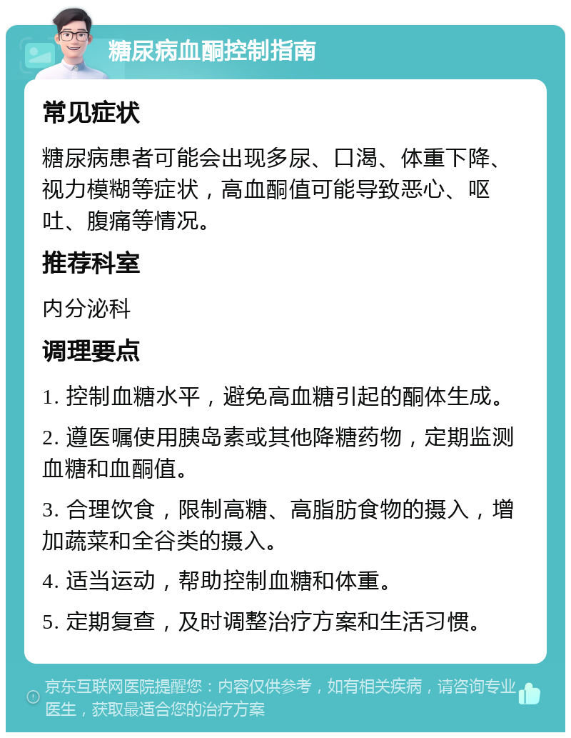 糖尿病血酮控制指南 常见症状 糖尿病患者可能会出现多尿、口渴、体重下降、视力模糊等症状，高血酮值可能导致恶心、呕吐、腹痛等情况。 推荐科室 内分泌科 调理要点 1. 控制血糖水平，避免高血糖引起的酮体生成。 2. 遵医嘱使用胰岛素或其他降糖药物，定期监测血糖和血酮值。 3. 合理饮食，限制高糖、高脂肪食物的摄入，增加蔬菜和全谷类的摄入。 4. 适当运动，帮助控制血糖和体重。 5. 定期复查，及时调整治疗方案和生活习惯。