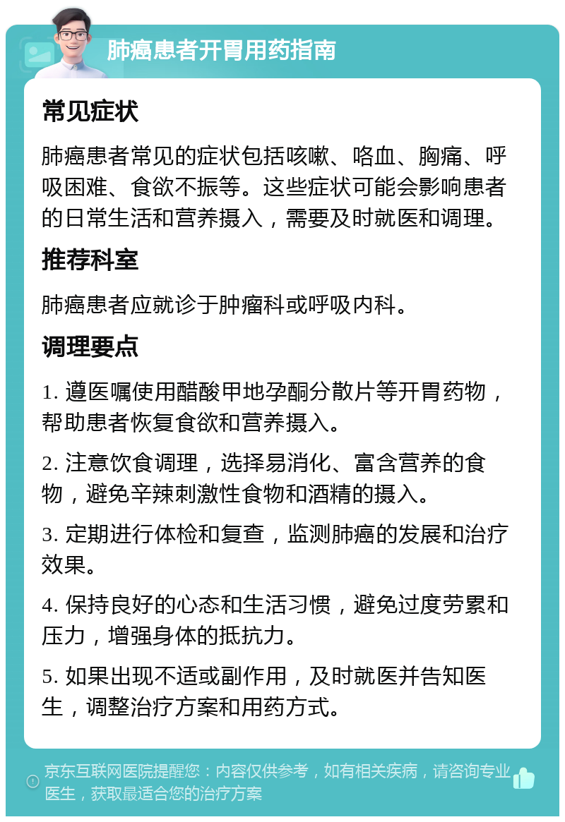 肺癌患者开胃用药指南 常见症状 肺癌患者常见的症状包括咳嗽、咯血、胸痛、呼吸困难、食欲不振等。这些症状可能会影响患者的日常生活和营养摄入，需要及时就医和调理。 推荐科室 肺癌患者应就诊于肿瘤科或呼吸内科。 调理要点 1. 遵医嘱使用醋酸甲地孕酮分散片等开胃药物，帮助患者恢复食欲和营养摄入。 2. 注意饮食调理，选择易消化、富含营养的食物，避免辛辣刺激性食物和酒精的摄入。 3. 定期进行体检和复查，监测肺癌的发展和治疗效果。 4. 保持良好的心态和生活习惯，避免过度劳累和压力，增强身体的抵抗力。 5. 如果出现不适或副作用，及时就医并告知医生，调整治疗方案和用药方式。