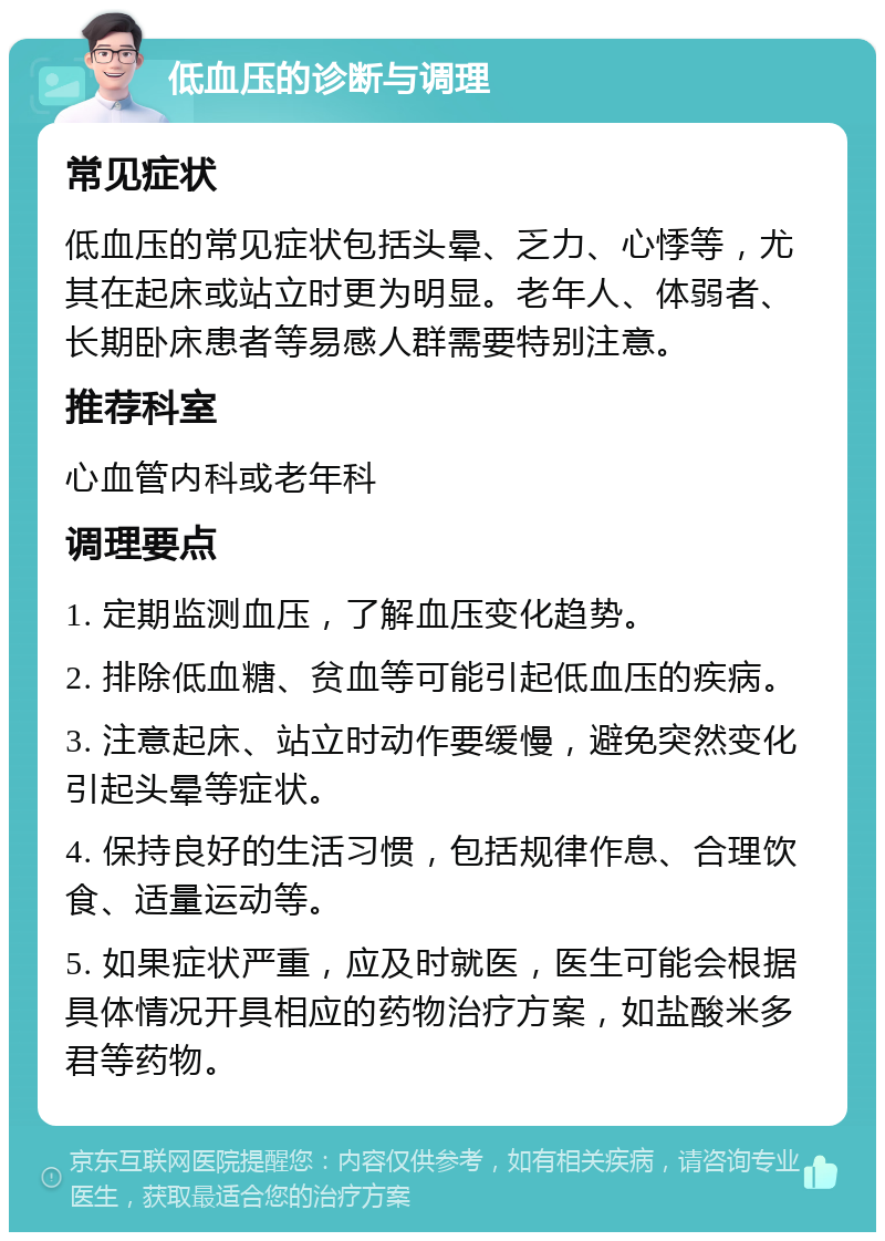 低血压的诊断与调理 常见症状 低血压的常见症状包括头晕、乏力、心悸等，尤其在起床或站立时更为明显。老年人、体弱者、长期卧床患者等易感人群需要特别注意。 推荐科室 心血管内科或老年科 调理要点 1. 定期监测血压，了解血压变化趋势。 2. 排除低血糖、贫血等可能引起低血压的疾病。 3. 注意起床、站立时动作要缓慢，避免突然变化引起头晕等症状。 4. 保持良好的生活习惯，包括规律作息、合理饮食、适量运动等。 5. 如果症状严重，应及时就医，医生可能会根据具体情况开具相应的药物治疗方案，如盐酸米多君等药物。