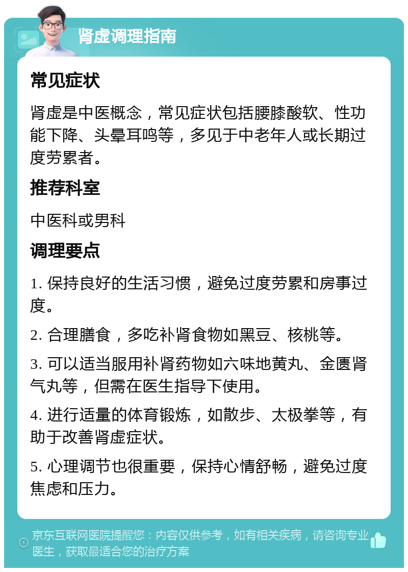 肾虚调理指南 常见症状 肾虚是中医概念，常见症状包括腰膝酸软、性功能下降、头晕耳鸣等，多见于中老年人或长期过度劳累者。 推荐科室 中医科或男科 调理要点 1. 保持良好的生活习惯，避免过度劳累和房事过度。 2. 合理膳食，多吃补肾食物如黑豆、核桃等。 3. 可以适当服用补肾药物如六味地黄丸、金匮肾气丸等，但需在医生指导下使用。 4. 进行适量的体育锻炼，如散步、太极拳等，有助于改善肾虚症状。 5. 心理调节也很重要，保持心情舒畅，避免过度焦虑和压力。