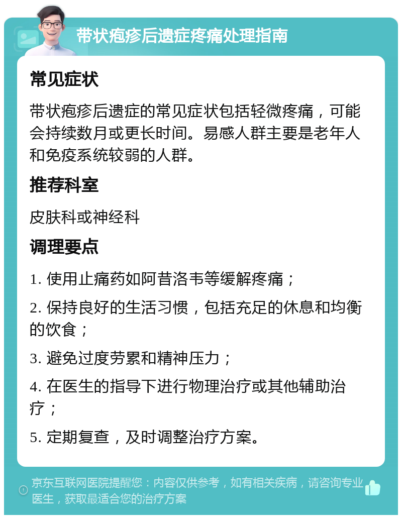 带状疱疹后遗症疼痛处理指南 常见症状 带状疱疹后遗症的常见症状包括轻微疼痛，可能会持续数月或更长时间。易感人群主要是老年人和免疫系统较弱的人群。 推荐科室 皮肤科或神经科 调理要点 1. 使用止痛药如阿昔洛韦等缓解疼痛； 2. 保持良好的生活习惯，包括充足的休息和均衡的饮食； 3. 避免过度劳累和精神压力； 4. 在医生的指导下进行物理治疗或其他辅助治疗； 5. 定期复查，及时调整治疗方案。