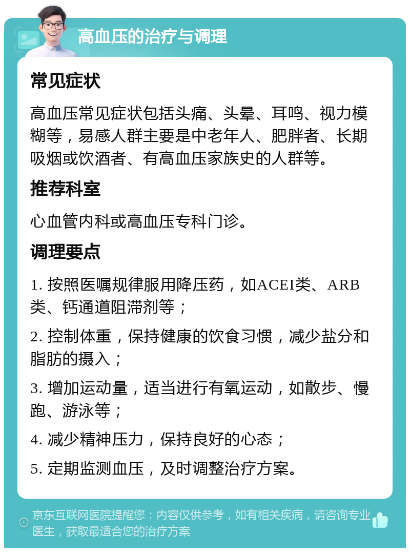 高血压的治疗与调理 常见症状 高血压常见症状包括头痛、头晕、耳鸣、视力模糊等，易感人群主要是中老年人、肥胖者、长期吸烟或饮酒者、有高血压家族史的人群等。 推荐科室 心血管内科或高血压专科门诊。 调理要点 1. 按照医嘱规律服用降压药，如ACEI类、ARB类、钙通道阻滞剂等； 2. 控制体重，保持健康的饮食习惯，减少盐分和脂肪的摄入； 3. 增加运动量，适当进行有氧运动，如散步、慢跑、游泳等； 4. 减少精神压力，保持良好的心态； 5. 定期监测血压，及时调整治疗方案。