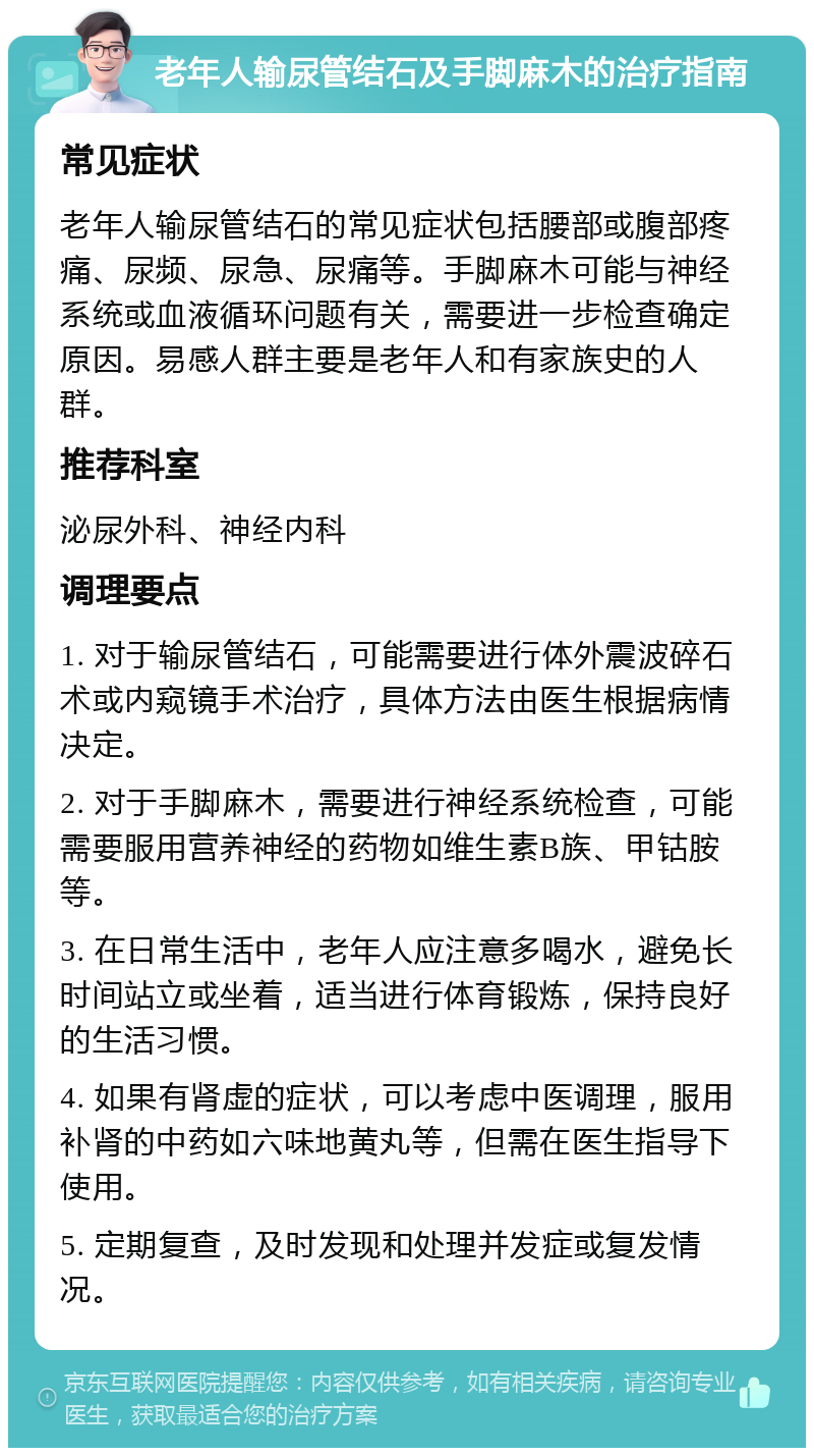 老年人输尿管结石及手脚麻木的治疗指南 常见症状 老年人输尿管结石的常见症状包括腰部或腹部疼痛、尿频、尿急、尿痛等。手脚麻木可能与神经系统或血液循环问题有关，需要进一步检查确定原因。易感人群主要是老年人和有家族史的人群。 推荐科室 泌尿外科、神经内科 调理要点 1. 对于输尿管结石，可能需要进行体外震波碎石术或内窥镜手术治疗，具体方法由医生根据病情决定。 2. 对于手脚麻木，需要进行神经系统检查，可能需要服用营养神经的药物如维生素B族、甲钴胺等。 3. 在日常生活中，老年人应注意多喝水，避免长时间站立或坐着，适当进行体育锻炼，保持良好的生活习惯。 4. 如果有肾虚的症状，可以考虑中医调理，服用补肾的中药如六味地黄丸等，但需在医生指导下使用。 5. 定期复查，及时发现和处理并发症或复发情况。