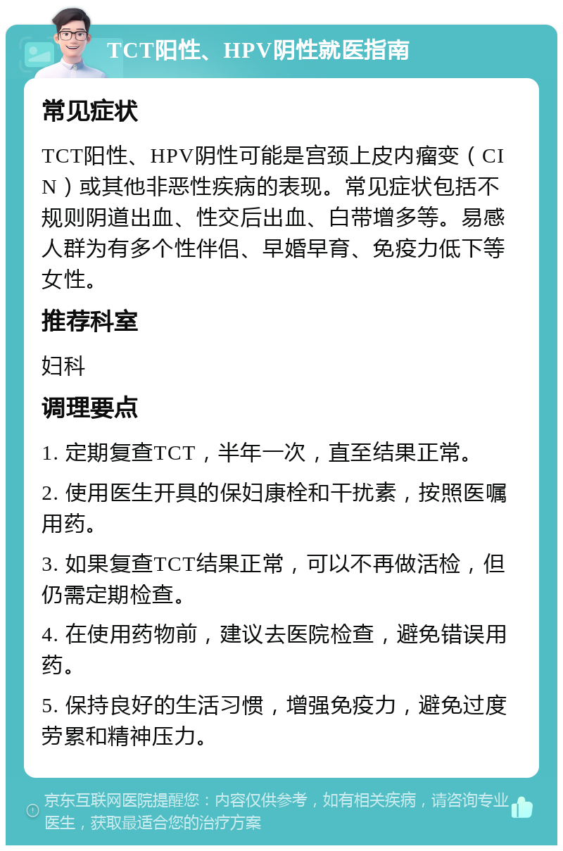 TCT阳性、HPV阴性就医指南 常见症状 TCT阳性、HPV阴性可能是宫颈上皮内瘤变（CIN）或其他非恶性疾病的表现。常见症状包括不规则阴道出血、性交后出血、白带增多等。易感人群为有多个性伴侣、早婚早育、免疫力低下等女性。 推荐科室 妇科 调理要点 1. 定期复查TCT，半年一次，直至结果正常。 2. 使用医生开具的保妇康栓和干扰素，按照医嘱用药。 3. 如果复查TCT结果正常，可以不再做活检，但仍需定期检查。 4. 在使用药物前，建议去医院检查，避免错误用药。 5. 保持良好的生活习惯，增强免疫力，避免过度劳累和精神压力。