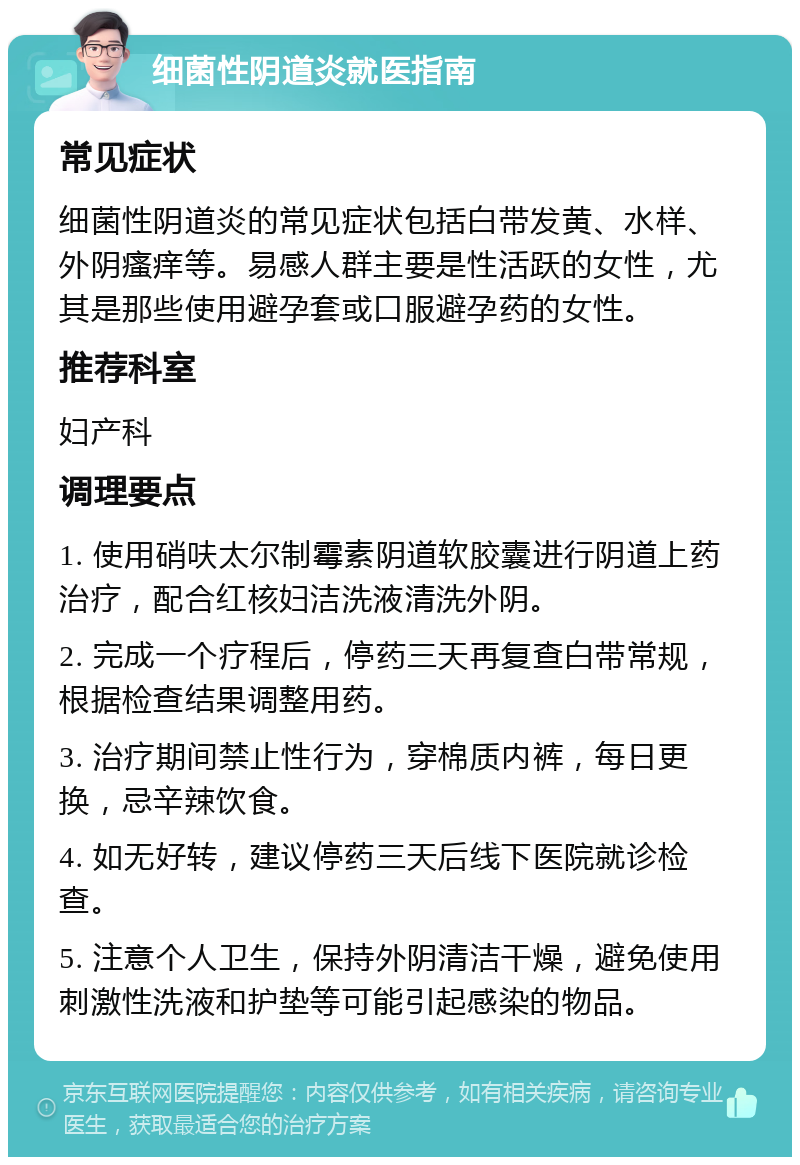 细菌性阴道炎就医指南 常见症状 细菌性阴道炎的常见症状包括白带发黄、水样、外阴瘙痒等。易感人群主要是性活跃的女性，尤其是那些使用避孕套或口服避孕药的女性。 推荐科室 妇产科 调理要点 1. 使用硝呋太尔制霉素阴道软胶囊进行阴道上药治疗，配合红核妇洁洗液清洗外阴。 2. 完成一个疗程后，停药三天再复查白带常规，根据检查结果调整用药。 3. 治疗期间禁止性行为，穿棉质内裤，每日更换，忌辛辣饮食。 4. 如无好转，建议停药三天后线下医院就诊检查。 5. 注意个人卫生，保持外阴清洁干燥，避免使用刺激性洗液和护垫等可能引起感染的物品。