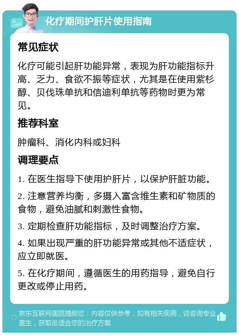 化疗期间护肝片使用指南 常见症状 化疗可能引起肝功能异常，表现为肝功能指标升高、乏力、食欲不振等症状，尤其是在使用紫杉醇、贝伐珠单抗和信迪利单抗等药物时更为常见。 推荐科室 肿瘤科、消化内科或妇科 调理要点 1. 在医生指导下使用护肝片，以保护肝脏功能。 2. 注意营养均衡，多摄入富含维生素和矿物质的食物，避免油腻和刺激性食物。 3. 定期检查肝功能指标，及时调整治疗方案。 4. 如果出现严重的肝功能异常或其他不适症状，应立即就医。 5. 在化疗期间，遵循医生的用药指导，避免自行更改或停止用药。