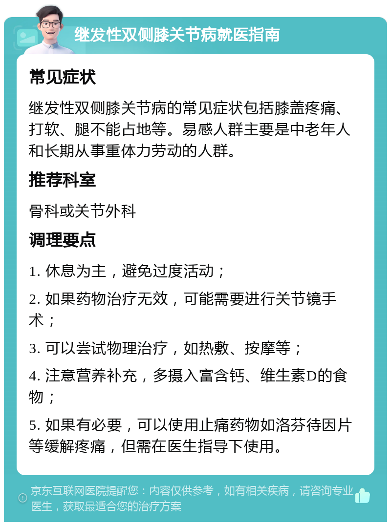 继发性双侧膝关节病就医指南 常见症状 继发性双侧膝关节病的常见症状包括膝盖疼痛、打软、腿不能占地等。易感人群主要是中老年人和长期从事重体力劳动的人群。 推荐科室 骨科或关节外科 调理要点 1. 休息为主，避免过度活动； 2. 如果药物治疗无效，可能需要进行关节镜手术； 3. 可以尝试物理治疗，如热敷、按摩等； 4. 注意营养补充，多摄入富含钙、维生素D的食物； 5. 如果有必要，可以使用止痛药物如洛芬待因片等缓解疼痛，但需在医生指导下使用。