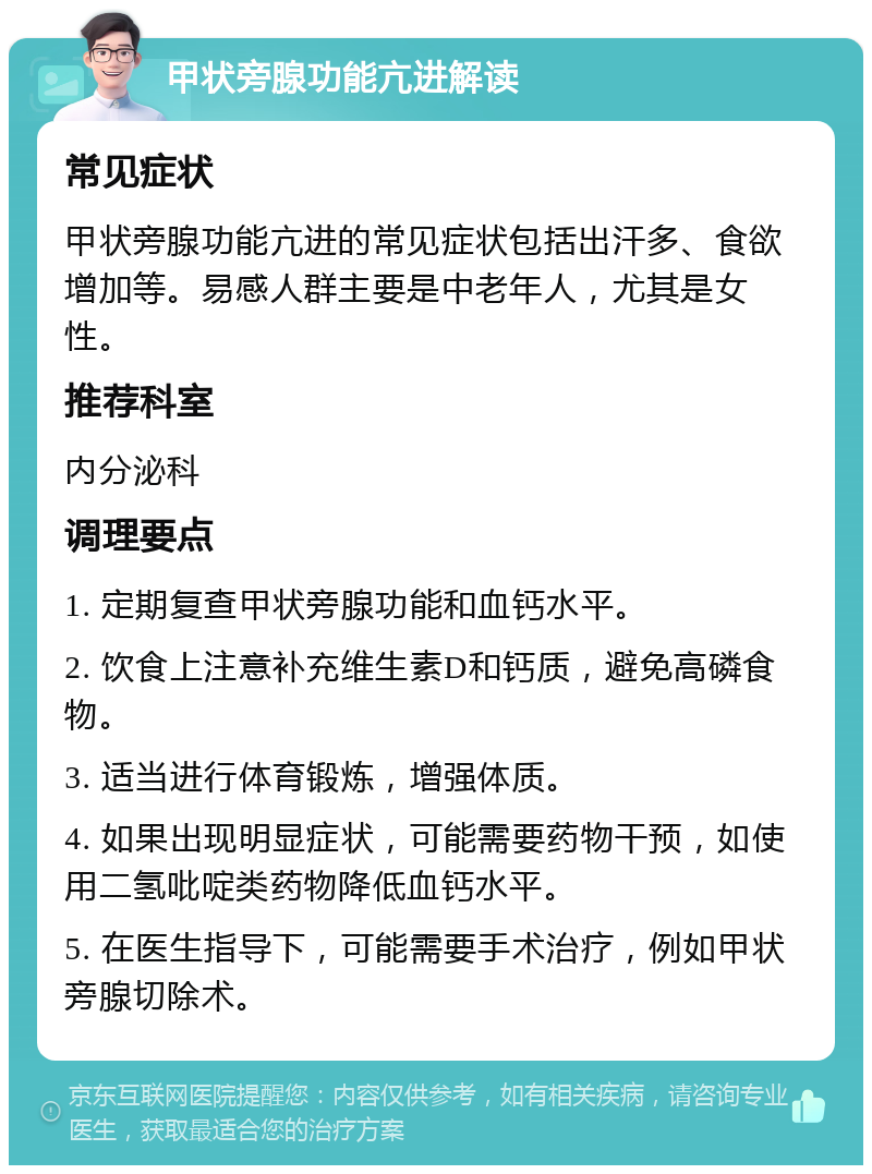 甲状旁腺功能亢进解读 常见症状 甲状旁腺功能亢进的常见症状包括出汗多、食欲增加等。易感人群主要是中老年人，尤其是女性。 推荐科室 内分泌科 调理要点 1. 定期复查甲状旁腺功能和血钙水平。 2. 饮食上注意补充维生素D和钙质，避免高磷食物。 3. 适当进行体育锻炼，增强体质。 4. 如果出现明显症状，可能需要药物干预，如使用二氢吡啶类药物降低血钙水平。 5. 在医生指导下，可能需要手术治疗，例如甲状旁腺切除术。